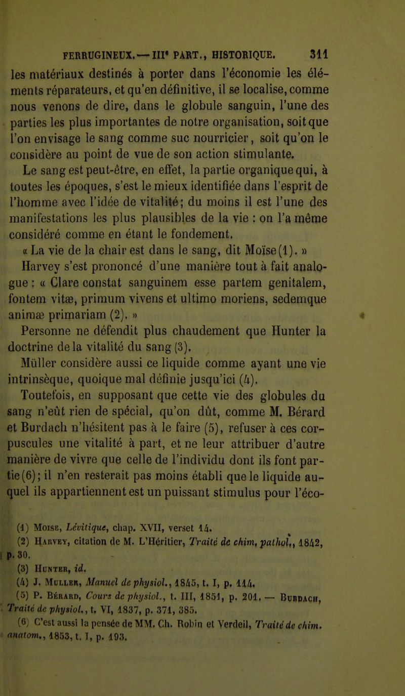 les matériaux destinés à porter dans l'économie les élé- ments réparateurs, et qu'en définitive, il se localise, comme nous venons de dire, dans le globule sanguin, l'une des parties les plus importantes de notre organisation, soit que l'on envisage le sang comme suc nourricier, soit qu'on le considère au point de vue de son action stimulante. Le sang est peut-être, en effet, la partie organique qui, à toutes les époques, s'est le mieux identifiée dans l'esprit de l'homme avec l'idée de vitalité; du moins il est l'une des manifestations les plus plausibles de la vie : on l'a même considéré comme en étant le fondement. « La vie de la chair est dans le sang, dit Moïse (1). » Harvey s'est prononcé d'une manière tout à fait analo- gue : « Clare constat sanguinem esse partem genitalem, fontem vitae, primum vivens et ultimo moriens, sedemque anima? primariam (2). » « Personne ne défendit plus chaudement que Hunter la doctrine delà vitalité du sang(3). Millier considère aussi ce liquide comme ayant une vie intrinsèque, quoique mal définie jusqu'ici (U). Toutefois, en supposant que cette vie des globules du sang n'eût rien de spécial, qu'on dût, comme M. Bérard et Burdach n'hésitent pas à le faire (5), refuser à ces cor- puscules une vitalité à part, et ne leur attribuer d'autre manière de vivre que celle de l'individu dont ils font par- tie (6); il n'en resterait pas moins établi que le liquide au- quel ils appartiennent est un puissant stimulus pour l'éco- (1) Moïse, Lévitique, chap. XVII, verset 14. (2) Harvey, citation de M. L'Héritier, Traité de chim, palhol,, 1842, ! p. 30, (3) HUNTER, id. (ù) J. MuLLER, Manuel dephysioU, 1845, t. I, p, 114, (5) P. BÉRARD, Cours dephysiol., t. III, 1851, p. 201. — Burdach, ■ Traité de phyaiol.,U VI, 1837, p. 371, 385. .6, C'est aussi la pensée de MM. Cii. Robin et Yerdeil, Traité de chim. anatom., 1853, t. I, p. 103.