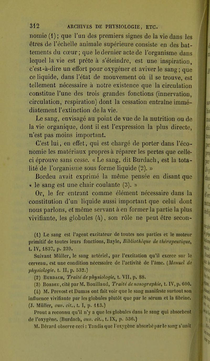 nomie (1) ; que l'un des premiers signes de la vie dans les êtres de l'échelle animale supérieure consiste en des bat- tements du cœur; que le dernier acte de l'organisme dans lequel la vie est prête à s'éteindre, est une inspiration, c'est-à-dire un effort pour oxygéner et aviver le sang ; que ce liquide, dans l'état de mouvement où il se trouve, est tellement nécessaire à notre existence que la circulation constitue l'une des trois grandes fonctions (innervation, circulation, respiration) dont la cessation entraîne immé- diatement l'extinction de la vie. Le sang, envisagé au point de vue de la nutrition ou de la vie organique, dont il est l'expression la plus directe, n'est pas moins important. C'est lui, en effet, qui est chargé de porter dans l'éco- nomie les matériaux propres à réparer les pertes que celle- ci éprouve sans cesse. « Le sang, dit Burdach, est la tota- lité de l'organisme sous forme liquide (lî). » Bordeu avait exprimé la même pensée en disant que « le sang est une chair coulante {'S). » Or, le fer entrant comme élément nécessaire dans la constitution d'un liquide aussi important que celui dont nous parlons, et même servant à en former la partie la plus vivifiante, les globules {U), son rôle ne peut être secon- (1) Le sanp: est l'agent excitateur de toutes nos parties et le moteur primitif de toutes leurs fonctions, Bayle, Bibliothcquc de thérapeutique, l. IV, 1837, p. 239. Suivant Millier, le sang artériel, par l'excilation qu'il exerce sur le cerveau, est une condition nécessaire de l'activité de l'iime. {Manuel do physiologie, t. II, p. 532.) (2) Burdach, Traité de physiologie, t. VII, p. 88. (3) Bordeu, cité par M. Bouillaud, Traité de nosographie, t. IV,p. 600. [Ix) M. Prévost et Dumas ont fait voir que le sang manifeste surtout son inlluence vivifiante par les globules plutôt que par le sérum et la (ibrine. (J. Mûlier, ouv. cit., t. I, p. 113.) Prout a reconnu qu'il n'y a que les globules dans le sang qui absorbent de l'oitygf'ne. (Burdach, ouv. cit., t. IX, p. 536.) M. Bérard observe ceci : Tandis que l'oxygène absorbé par le sang s'unit