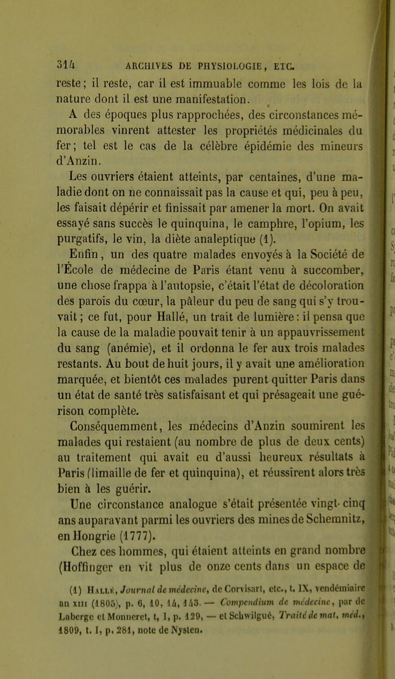 reste ; il reste, car il est immuable comme les lois de la nature dont il est une manifestation. A des époques plus rapprochées, des circonstances mé- morables vinrent attester les propriétés médicinales du fer; tel est le cas de la célèbre épidémie des mineurs d'Anzin. Les ouvriers étaient atteints, par centaines, d'une ma- ladie dont on ne connaissait pas la cause et qui, peu à peu, les faisait dépérir et finissait par amener la mort. On avait essayé sans succès le quinquina, le camphre, l'opium, les purgatifs, le vin, la diète analeptique (1). Enfin , un des quatre malades envoyés à la Société de l'Ecole de médecine de Paris étant venu à succomber, une chose frappa à l'autopsie, c'était l'état de décoloration des parois du cœur, la pâleur du peu de sang qui s'y trou- vait ; ce fut, pour Hallé, un trait de lumière: il pensa que la cause de la maladie pouvait tenir à un appauvrissement du sang (anémie), et il ordonna le fer aux trois malades restants. Au bout de huit jours, il y avait une amélioration marquée, et bientôt ces nvalades purent quitter Paris dans un état de santé très satisfaisant et qui présageait une gué- rison complète. Conséquemment, les médecins d'Anzin soumirent les malades qui restaient (au nombre de plus de deux cents) au traitement qui avait eu d'aussi heureux résultats à Paris (limaille de fer et quinquina), et réussirent alors très bien à les guérir. Une circonstance analogue s'était présentée vingt- cinq ans auparavant parmi les ouvriers des mines de Schemnitz, en Hongrie (1777). i Chez ces hommes, qui étaient atteints en grand nombre (Hoffinger en vit plus de onze cents dans un espace de (i) Hallk, Journal de médecine, de Corvisarl, etc., t. IX, vendémiaire an xni (1805), p. 6, 10, di, iliS. — Compcudium de mcdecinc, par de Lnbcrge clMonneret, l, I, p. 129, — elScbwilgué, Traitédemat, méd.t 1809, 1.1, p. 281, note de Nyslen.
