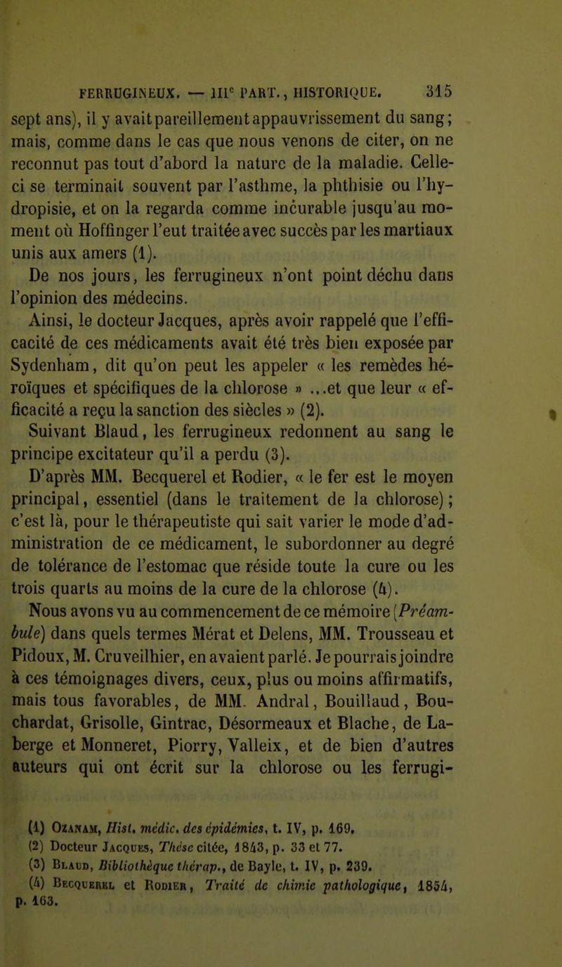 sept ans), il y avait pareillement appauvrissement du sang; mais, comme dans le cas que nous venons de citer, on ne reconnut pas tout d'abord la nature de la maladie. Celle- ci se terminait souvent par l'asthme, la phthisie ou l'hy- dropisie, et on la regarda comme incurable jusqu'au mo- ment où Hoffinger l'eut traitée avec succès par les martiaux unis aux amers (1). De nos jours, les ferrugineux n'ont point déchu dans l'opinion des médecins. Ainsi, le docteur Jacques, après avoir rappelé que l'effi- cacité de ces médicaments avait été très bien exposée par Sydenham, dit qu'on peut les appeler « les remèdes hé- roïques et spécifiques de la chlorose » ...et que leur « ef- ficacité a reçu la sanction des siècles » (2). Suivant Blaud, les ferrugineux redonnent au sang le principe excitateur qu'il a perdu (3). D'après MM. Becquerel et Rodier, « le fer est le moyen principal, essentiel (dans le traitement de la chlorose) ; c'est là, pour le thérapeutiste qui sait varier le mode d'ad- ministration de ce médicament, le subordonner au degré de tolérance de l'estomac que réside toute la cure ou les trois quarts au moins de la cure de la chlorose [U). Nous avons vu au commencement de ce mémoire [Préam- bule) dans quels termes Mérat et Delens, MM. Trousseau et Pidoux, M. Cruveilhier, en avaient parlé. Je pourrais joindre à ces témoignages divers, ceux, plus ou moins alfirmatifs, mais tous favorables, de MM. Andral, Bouillaud, Bou- chardat. Grisolle, Gintrac, Désormeaux et Blache, de La- berge et Monneret, Piorry, Valleix, et de bien d'autres auteurs qui ont écrit sur la chlorose ou les ferrugi- (1) OzANAM, Ilist, médic. des épidémies, t. IV, p. 169, (2) Docteur Jacques, Thcsc cilée, 1843, p. 33 el 77. (3) Blaud, Bibliothèque tliérap., de Bayle, t. IV, p. 239. (4) Becquerbl et Robieb, Traité de chimie pathologique, i85à, p. 163.
