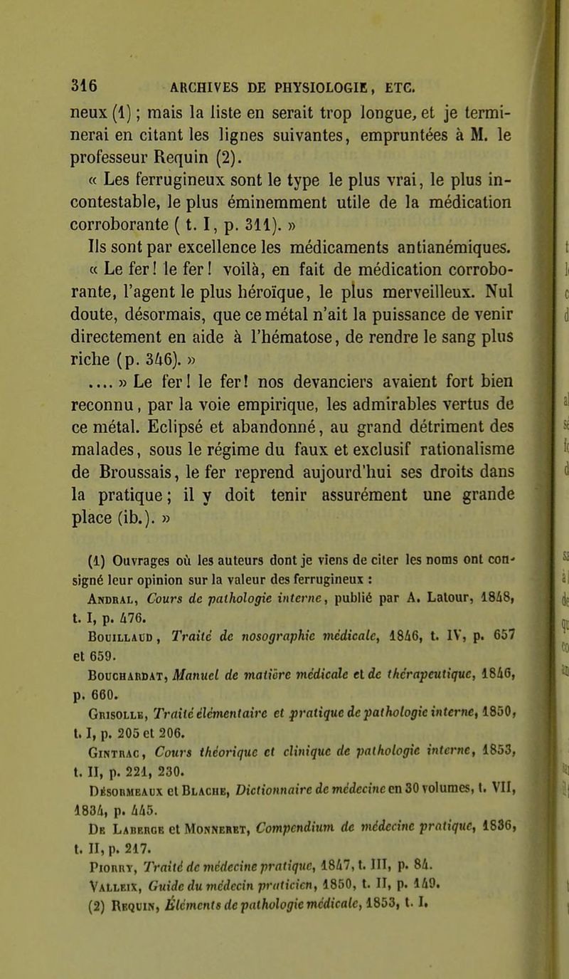 neux (1) ; mais la liste en serait trop longue, et je termi- nerai en citant les lignes suivantes, empruntées à M. le professeur Requin (2). « Les ferrugineux sont le type le plus vrai, le plus in- contestable, le plus éminemment utile de la médication corroborante ( t. I, p. 311). » Ils sont par excellence les médicaments antianémiques. « Le fer! le fer! voilà, en fait de médication corrobo- rante, l'agent le plus héroïque, le plus merveilleux. Nul doute, désormais, que ce métal n'ait la puissance de venir directement en aide à l'hématose, de rendre le sang plus riche (p. 346). » .... » Le fer! le fer! nos devanciers avaient fort bien reconnu, par la voie empirique, les admirables vertus de ce métal. Eclipsé et abandonné, au grand détriment des malades, sous le régime du faux et exclusif rationalisme de Broussais, le fer reprend aujourd'hui ses droits dans la pratique ; il y doit tenir assurément une grande place (ib.). » (1) Ouvrages où les auteurs dont je viens de citer les noms ont con' signé leur opinion sur la valeur des ferrugineux : Andhal, Cours de pathologie interne, publié par A. Lalour, IShS, t. I, p. àl6. BouiLLAtD, Traite de nosographic médicale, 18A6, t. IV, p. 657 et 659. Bouchaudat, Manuel de matière médicale et de thérapeutique, 1846, p. 660. GnisoLLB, Traité élémentaire et pratique de pathologie intertie, iSbO, 1.1, p. 205 et 206. GiNxnAC, Cours théorique et clinique de pathologie interne, 1853, t. II, p. 221, 230. Désobmeaux cl Blache, Dictionnaire de médecine en 30 volumes, t. VII, 1834, p. à^5. De Laberoe cl Monnerkt, Compendium de médecine pratique, 1836, t. II, p. 217. PiORRY, Traité de médecine pratique, 1847,1. III, p. 84. VaLleix, Guide du médecin praticien, 1850, t. II, p. 149. (2) Requin, Éléments de pathologie médicale, IdbS, 1.1.