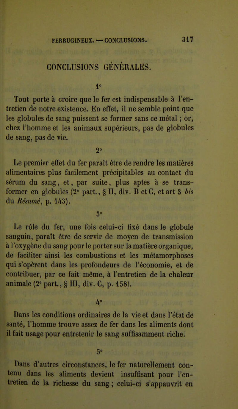 CONCLUSIONS GÉNÉRALES. 1 Tout porte à croire que le fer est indispensable à l'en- tretien de notre existence. En effet, il ne semble point que les globules de sang puissent se former sans ce métal ; or, chez l'homme et les animaux supérieurs, pas de globules de sang, pas de vie. 2° Le premier effet du fer paraît être de rendre les matières alimentaires plus facilement précipitables au contact du sérum du sang, et, par suite, plus aptes à se trans- former en globules (2* part., § II, div. B etC, et art 3 bis du Résumé, p. 143). 3° Le rôle du fer, une fois celui-ci fixé dans le globule sanguin, paraît être de servir de moyen de transmission à l'oxygène du sang pour le porter sur la matière organique, de faciliter ainsi les combustions et les métamorphoses qui s'opèrent dans les profondeurs de l'économie, et de contribuer, par ce fait même, à l'entretien de la chaleur animale (2' part., § III, div. C, p. 158). W Dans les conditions ordinaires de la vie et dans l'état de santé, l'homme trouve assez de fer dans les aliments dont il fait usage pour entretenir le sang suffisamment riche. 5 Dans d'autres circonstances, le fer naturellement con- tenu dans les aliments devient insuffisant pour l'en- tretien de la richesse du sang ; celui-ci s'appauvrit en