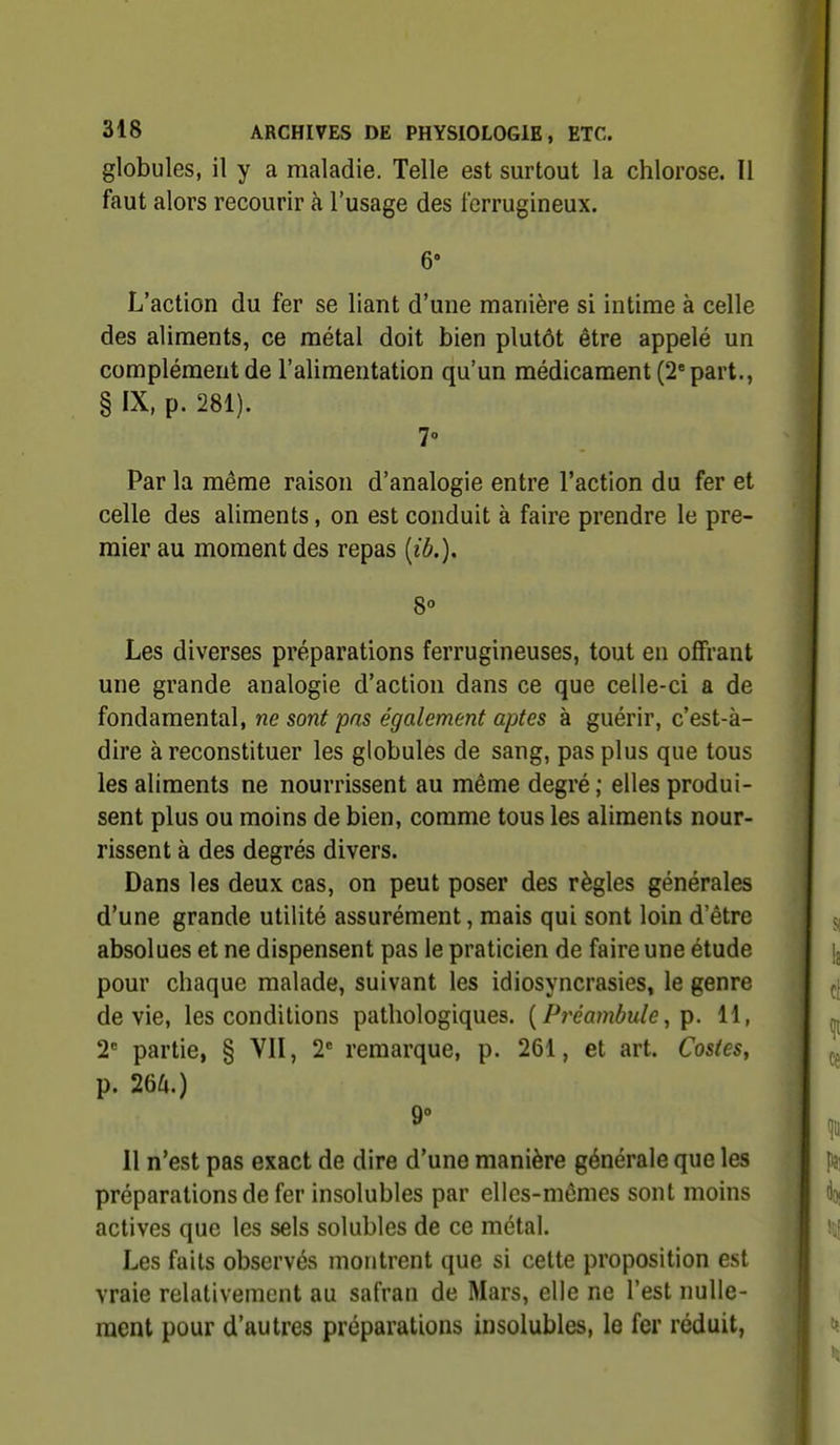 globules, il y a maladie. Telle est surtout la chlorose. Il faut alors recourir à l'usage des ferrugineux. 6» L'action du fer se liant d'une manière si intime à celle des aliments, ce métal doit bien plutôt être appelé un complément de l'alimentation qu'un médicament (2'part., § IX, p. 281). Par la même raison d'analogie entre l'action du fer et celle des aliments, on est conduit à faire prendre le pre- mier au moment des repas {ib.). 8° Les diverses préparations ferrugineuses, tout en offrant une grande analogie d'action dans ce que celle-ci a de fondamental, ne sont pas également aptes à guérir, c'est-à- dire à reconstituer les globules de sang, pas plus que tous les aliments ne nourrissent au même degré ; elles produi- sent plus ou moins de bien, comme tous les aliments nour- rissent à des degrés divers. Dans les deux cas, on peut poser des règles générales d'une grande utilité assurément, mais qui sont loin d'être absolues et ne dispensent pas le praticien de faire une étude pour chaque malade, suivant les idiosyncrasies, le genre dévie, les conditions pathologiques. {Préambule, p. 11, 2 partie, § VII, 2*= remarque, p. 261, et art. Castes, p. 26^1.) Il n'est pas exact de dire d'une manière générale que les préparations de fer insolubles par elles-mêmes sont moins actives que les sels solubles de ce métal. Les faits observés montrent que si cette proposition est vraie relativement au safran de Mars, elle ne l'est nulle- ment pour d'autres préparations insolubles, le fer réduit,