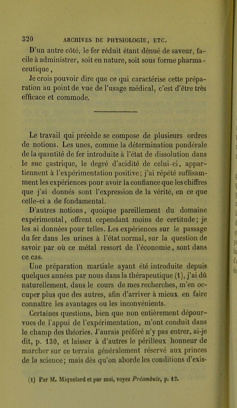 D'un autre côté, le fer réduit étant dénué de saveur, fa- cile à administrer, soit en nature, soit sous forme pharma- ceutique , Je crois pouvoir dire que ce qui caractérise cette prépa- ration au point de vue de l'usage médical, c'est d'être très efficace et commode. Le travail qui précède se compose de plusieurs ordres de notions. Les unes, comme la détermination pondérale de la quantité de fer introduite à l'état de dissolution dans le suc gastrique, le degré d'acidité de celui-ci, appar- tiennent à l'expérimentation positive; j'ai répété suffisam- ment les expériences pour avoir la confiance que les chifires que j'ai donnés sont l'expression de la vérité, en ce que celle-ci a de fondamental. D'autres notions, quoique pareillement du domaine expérimental, offrent cependant moins de certitude; je les ai données pour telles. Les expériences sur le passage du fer dans les urines à l'état normal, sur la question de savoir par où ce métal ressort de l'économie, sont dans ce cas. Une préparation martiale ayant été introduite depuis quelques années par nous dans la thérapeutique (1), j'ai dû naturellement, dans le cours de mes recherches, m'en oc- cuper plus que des autres, afin d'arriver à mieux en faire connaître les avantages ou les inconvénients. Certaines questions, bien que non entièrement dépour- vues de l'appui de l'expérimentation, m'ont conduit dans le champ des théories. J'aurais préféré n'y pas entrer, ai-je dit, p. 130, et laisser à d'autres le périlleux honneur de marcher sur ce terrain généralement réservé aux princes de la science; mais dès qu'on aborde les conditions d'exis- (1) Par M, Miquelard et par moi, voyez Prdnmbulc, p. 12,