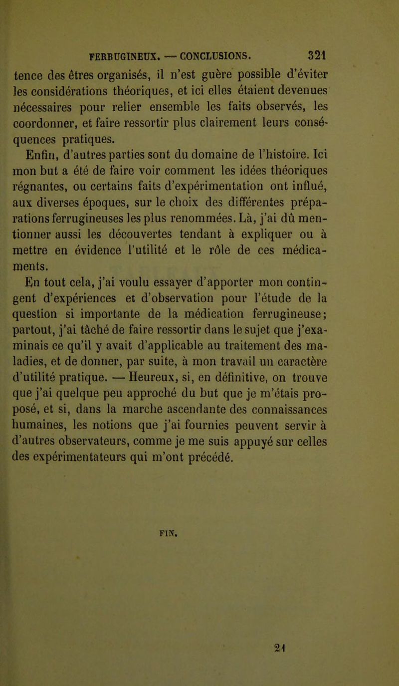 tence des êtres organisés, il n'est guère possible d'éviter les considérations théoriques, et ici elles étaient devenues nécessaires pour relier ensemble les faits observés, les coordonner, et faire ressortir plus clairement leurs consé- quences pratiques. Enfin, d'autres parties sont du domaine de l'histoire. Ici mon but a été de faire voir comment les idées théoriques régnantes, ou certains faits d'expérimentation ont influé, aux diverses époques, sur le choix des différentes prépa- rations ferrugineuses les plus renommées. Là, j'ai dû men- tionner aussi les découvertes tendant à expliquer ou à mettre en évidence l'utilité et le rôle de ces médica- ments. En tout cela, j'ai voulu essayer d'apporter mon contin- gent d'expériences et d'observation pour l'étude de la question si importante de la médication ferrugineuse; partout, j'ai tâché de faire ressortir dans le sujet que j'exa- minais ce qu'il y avait d'applicable au traitement des ma- ladies, et de donner, par suite, à mon travail un caractère d'utilité pratique. — Heureux, si, en définitive, on trouve que j'ai quelque peu approché du but que je m'étais pro- posé, et si, dans la marche ascendante des connaissances humaines, les notions que j'ai fournies peuvent servir à d'autres observateurs, comme je me suis appuyé sur celles des expérimentateurs qui m'ont précédé. FIN. 2<