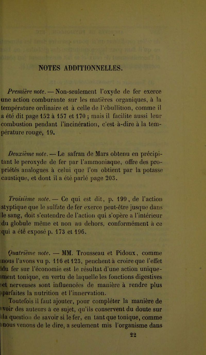 NOTES ADDÏIIONNELLES. Première note. — Non-seulement l'oxyde de fer exerce une action comburante sur les matières organiques, à la température ordinaire et à celle de l'cbullition, comme il a été dit page 152 à 157 et 170 ; mais il facilite aussi leur combustion pendant l'incinération, c'est à-dire à la tem- pérature rouge, 19. Deuxième note. — Le safran de Mars obtenu en précipi- tant le peroxyde de fer ])ar l'ammoniaque, offre des pro- priétés analogues à celui que l'on obtient par la potasse caustique, et dont il a été parlé page 203. Troisième note.— Ce qui est dit, p. 199, de l'action istyptique que le sulfate de fer exerce peut-être jusque dans Ile sang, doit s'entendre de l'action qui s'opère u l'intérieur du globule même et non au dehors, conformément à ce qui a été exposé p. 173 et 196. Quatrième note. — MM. Trousseau et Pidoux, comme inous l'avons vu p. 116 et 123, penchent à croire que l'effet Idu fer sur l'économie est le résultat d'une action unique- i»ment tonique, en vertu de laquelle les fonctions digestives et nerveuses sont influencées de manière à rendre plus i parfaites la nutrition et l'innervation. Toutefois il faut ajouter, pour compléter la manière de ' voir des auteurs à ce sujet, qu'ils conservent du doute sur l la question de savoir si le fer, en tant que tonique, comme I nous venons de le dire, a seulement mis l'organisme dans 22