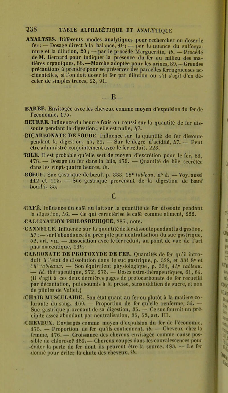 ANALYSES. Différents modes analytiques pour rechercher ou doser le fer: — Dosage direct à la balance, 19; — par la nuance du sulfocya- nure et la dilution, 20 ; — par le procédé Marguerille, ib. — Procédé de M. Bernard pour indiquer la présence du fer au milieu des ma- tières organiques, 88.—Marche adoptée pour les urines, 89. —Grandes •précautions à prendre'pour se préserver des parcelles ferrugineuses ac- •cidentelles, si l'on doit doser le fer par dilution ou s'il s'agit d'en dé- celer de simples traces, 23, 91. B BARBE. Envisagée avec les cheveux comme moyen d'expulsion du fer de l'économie, 175. BEURRE. Influence du beurre frais ou roussi sur la quantité de fer dis- soute pendant la digestion ; elle est nulle, hl. BICARBOIVATE DE SOUDE, Influence sur la quantité de fer dissoute pendant la digestion, 47, 51. — Sur le degré d'acidité, 47. — Peut être administré conjointement avec le fer réduit, 223. 'BILE. Il est probable qu'elle sert de moyen d'excrétion pour le fer, 81, 178. — Dosage du fer dans la bile, 179. — Quantité de bile sécréléc dans les vingt-quatre heures, ib. BOEUF. Suc gastrique de bœuf, p. 333, Ib* tableau, n° U. —Voy. aussi 112 et 115. — Suc gastrique provenant de la digestion de bœof bouilli, 35. C CAFÉ. Influence du café nu lait sur la quantité de fer dissoute pendant la digestion, àG. — Ce qui caractérise le café comme aliment, 222. ^ALCINATION PHILOSOPHIQUE, 287, note. •CAN\'ELLE. Influence sur la quantité de fer dissoute pendantia digcslion, 47; — sur l'abondance du précipité par neutralisation du suc gastrique, 52, art. vu. — Association avec le fer réduit, au point de vue de l'art pharmaceutique, 219. CARnONATE DE PROTOXYDE DE FER. Quantités de fer qu'il intro- duit à l'état de dissolution dans le suc gastrique, p. 328, et 331 8* et !l4' tableaux. — Son équivalent physiologique, p. 331, 14* tableau. — Id. thérapeutique, 272, 273. — Doses cxtra-lliorapeuliqucs, 61, 64. (Il s'agit à ces deux dernières pages de prolocarbonate de fer recueilli par décantation, puis soumis à la presse, sansaddition de sucre, et non de pilules de Vallet.) CHAIR MUSCULAIRE. Son état quant au fer ou plutôt à la matitre co- lorante du sang, 160. — Proportion de for qu'elle renferme, 34. — Suc gastrique provenant de sa digestion, 35. — Ce suc fournit un pré- cipité assez abondant par neutraiisalion, 35, 52, art. III. CHEVEUX. Envisagés comme moyen d'expulsion du fer de l'économie, 175. — Proportion de fer qu'ils contiennent, ib. — Cheveux chez la femme, 176.— Croissance des cheveux envisagée comme cause pos- sible (le chlorose? 182.— Cheveux coupés dans les convalescences pour éviter la perte de fer dont ils peuvent éire la source, 183. — Le fer donné pour éviter la chute des cheveux, ib.