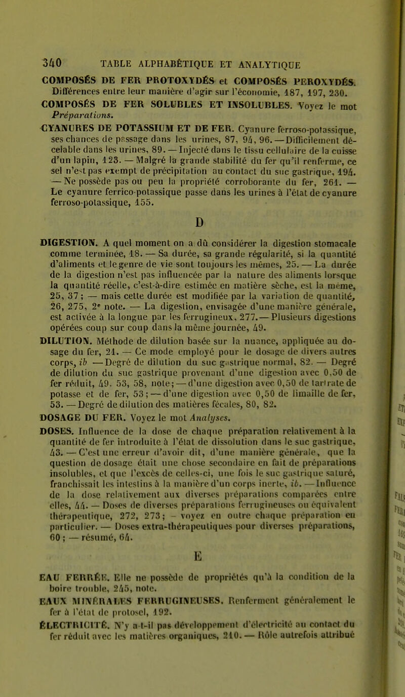 COMPOSÉS DE FER PROTOXYDÉS et COMPOSÉS PEROXYDÉS. Différences enlre leur manière d'agir sur l'économie, 187, 197, 230. COMPOSÉS DE FER SOLUBLES ET INSOLUBLES. Voyez le mot Prépai-ations. CYANURES DE POTASSIUM ET DE FER. Cyanure fcrroso-pofassique, ses chances de p?-ssage dans les urines, 87, 9^, 96.—Diflicilemenl dé- celable dans les urines, 89. — Injecté dans le tissu celluliiire de la cuisse d'un lapin, 123. — Malgré la grande stabilité du fer qu'il renferme, ce sel n'e>lpas exempt de précipitation au contact du suc gastrique, 19A. — Ne possède pas ou peu la propriété corroborante du fer, 261, — Le cyanure ferrico-potassique passe dans les urines à l'état de cyanure ferroso-polassique, 155. D DIGESTION. A quel moment on a dû considérer la digestion stomacale comme lenninêe, 18. — Sa durée, sa grande régularité, si la quantité d'aliments et le genre de vie sont toujours les mêmes, 23, — La durée de la digestion n'est pas influencée par la nature des aliments lorsque la quantité réelle, c'est-à-dire estimée en matière sèche, est la même, 25, 37; — mais cette durée est modifiée par la variation de quanlilé, 26, 275, 2' note. — La digestion, envisagée d'une manière générale, est aciivée à la longue par les ferrugineux, 277.— Plusieurs digestions opérées coup sur coup dans la mèuie journée, Zi9. DILUTION. Méthode de dilution basée sur la nuance, appliquée au do- sage du fer, 21. — Ce mode employé pour le dosage de divers autres corps, ib —Degré de dilution du suc g.istrique normal, 82. — Degré de dilution du suc gastrique provenant d'une digestion avec 0.50 de fer réduit, 49. 53, 58, note; — d'une digestion avec 0,50 de lariratede potasse et de fer, 53; — d'une digestion avec 0,50 de limaille de fer, 53. —Degré de dilution des matières fécales, 80, 82. DOSAGE DU FER. Voyez le mot Analyses. DOSES, Influence de la dose de chaque préparation relativement à la quantité de fer introduite ù l'état de dissolution dans le suc gastrique, Zi3.—C'est une erreur d'avoir dit, d'une manière générale, que la question do dosage était une chose secondaire en fait de préparations insolubles, et que l'excès de celles-ci, une fois le suc gastrique saturé, franchissait les intestins à la manière d'un corps inerte, ib. ■—Influence de la dose relativement aux diverses préparations comparées entre elles, — Doses de diverses préparations ferrugineuses on équivalent thérapeutique, 272, 273; - voyez en outre chaque préparation eu particulier.— Doses exlra-lhérapeuliques pour diverses préparations, 60 ; — résumé, Gh. E EAU FERRÉK. Elle ne possède de propriétés qu'i la condition de la boire trouble, 2i5, note. EAUX MINftRALlvS FERRUGINEUSES. Renferment généralement le fer h l'étal de prolosel, 192. ÉLECTRICITÉ. N'y a l-il pas développement d'électricité au contact du fer réduit avec les matières organiques, 210, — Bôle autrefois altiibué