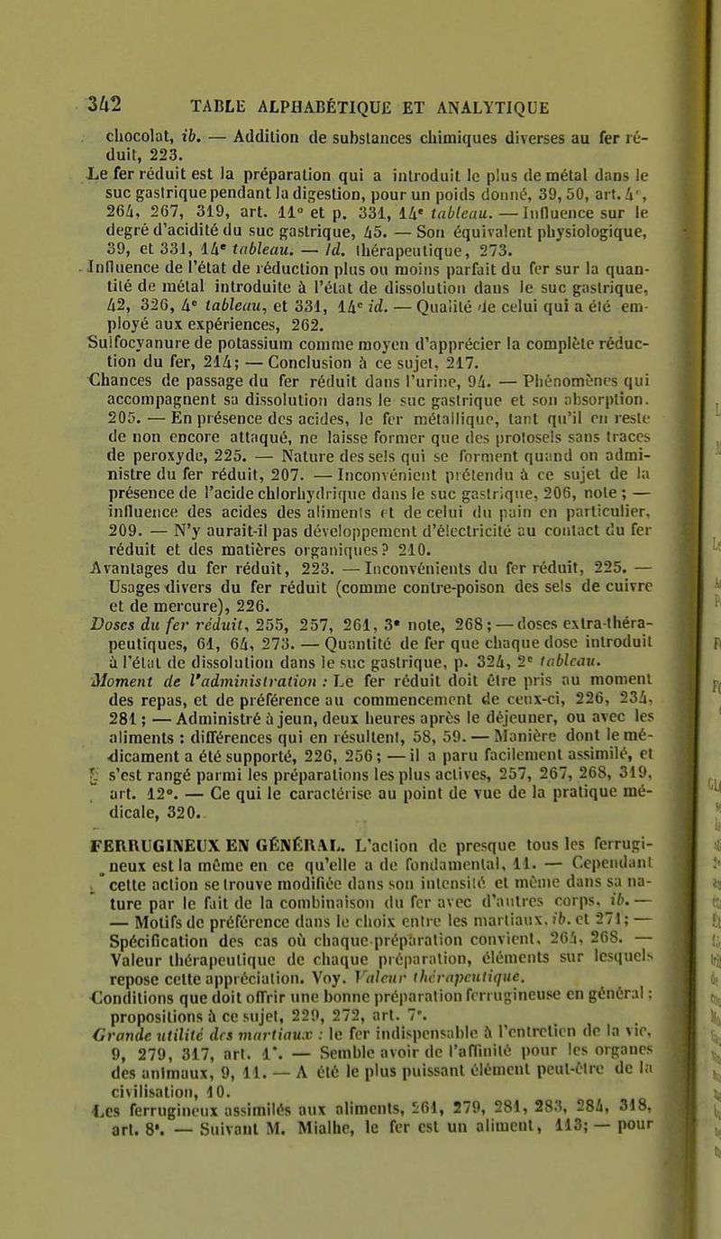 chocolat, ib. — Addilion de substances chimiques diverses au fer ré- duit, 223. Le fer réduit est la préparation qui a introduit le plus de métal dans le suc gastrique pendant la digestion, pour un poids donné, 39, 50, art. i', 26à, 267, 319, art. 11° et p. 331, 14' tableau. — Influence sur le degré d'acidité du suc gastrique, li5. — Son équivalent physiologique, 39, et 331, là tableau. — Id. thérapeutique, 273. Influence de l'état de réduction plus ou moins parfait du fer sur la quan- tité de métal introduite à l'état de dissolution dans le suc gastrique, 62, 326, à tableau, et 331, lli id. — Qualité 'ie celui qui a élé em- ployé aux expériences, 262. Suifocyanure de potassium comme moyen d'apprécier la complète réduc- tion du fer, 21/i; — Conclusion à ce sujet, 217. Chances de passage du fer réduit dans l'urine, 9/î. — Phénomènes qui accompagnent sa dissolution dans le suc gastrique et son absorption. 205. — En présence des acides, le fer métallique, tant qu'il en reste de non encore attaqué, ne laisse former que des prolosels sans traces de peroxyde, 225. — Nature des sels qui se forment quand on admi- nistre du fer réduit, 207. — Inconvénient prétendu ù ce sujet de la présence de l'acide chlorhydriquc dans le suc gastrique, 206, note ; — influence des acides des aliments f t de celui du pain en particulier. 209. — N'y aurait-il pas développement d'électricité au contact du fer réduit et des matières organiques? 210. Avantages du fer réduit, 223. —Inconvénients du fer réduit, 225. — Usages divers du fer réduit (comme contre-poison des sels de cuivre et de mercure), 226. Doses du fer réduit., 255, 257, 261, 3» note, 268; —doses extra-théra- peutiques, 61, 6Zi, 273. — Quantité de fer que chaque dose introduit à l'état de dissolution dans le suc gastrique, p. 32Zi, 2 tableau. Moment de l'administration : Le fer réduit doit être pris au moment des repas, et de préférence au commencement de ceux-ci, 226, 23i, 281 ; — Administré ù jeun, deux heures après le déjeuner, ou avec les aliments : différences qui en résultent, 58, 59. — Manière dont lemé- <licament a été supporté, 226, 256 ; — il a paru facilement assimilé, el Ç s'est rangé parmi les préparations les plus actives, 257, 267, 268, 319. art. 12°. — Ce qui le caractérise au point de vue de la pratique mé- dicale, 320. FERRUGINEUX EN GÉNÉRAL. L'action de presque tous les ferrugi- ^neux est la même en ce qu'elle a de fondamental, 11. — Cependant i  cette action se trouve modifiée dans son inlcnsiu'', et même dans sa na- ture par le fliit de la combinaison du fer avec d'autres corps, ib.— — Motifs de préférence dans le choix entre les martiaux, ib. et 271 ; — Spécification des cas où chaque préparation convient. 26!i. 268. — Valeur thérapeutique de chaque préparation, éléments sur lesquels repose cette appréciation. Voy. Valeur thérapeutique. Conditions que doit offrir une bonne préparation ferrugineuse en général : propositions à ce sujet, 229, 272, art. 7'. Grande utilité des martiaux : le fer indispensable ;\ rontreticn de la vie, 9, 279, 317, art. 1'. — Semble avoir de l'affinité pour les organes des animaux, 9, 11. — A été le plus puissant élément peut-être de la civilisation, 10. ■Les ferrugineux assimilés aux aliments, 261, 279, 281, 283, 284, 318, art. S*. — Suivant M. Mialhe, le fer est un aliment, 113; — pour