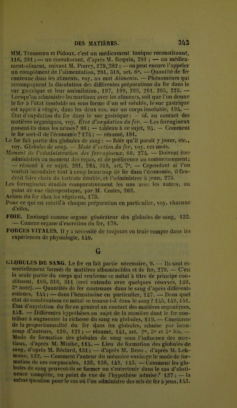 MM. Trousseau et Pidoux, c'est un médicament tonique reconstituant, 116, 281 ;— un corroborant, d'après M. Requin, 281 ; — un médica- ment-aliment, suivant M. Piorry, 279,;282 ;—on peut encore l'appeler un complément de l'alimentation, 281, 318, art. 6°. —Quantité de fer contenue dans les aliments, voy. au mot Aliments. — Phénomènes qui nccompnîrnent la dissolution des différentes préparations du fer dans le suc gastrique et leur assimilation, 197, 199, 200, 201, 205, 225, — Lorsqu'on administre les martiaux avec les aliments, soit que l'on donne le for à l'état insoluble ou sous forme d'un sel soluble, le suc gastrique est appe'é à réagir, dans les deux cas, sur un corps insoluble, 19/î. — rllat (l'oxydation du fer dans le suc gastrique ; - id. au contact des matières organiques, voy. Etat d'oxydation du fer. —Les ferrugineux passent-ils dans les urines? 86 ; — tableau à ce sujet, 9/i. — Comment le fer sort-il de l'économie? 174 ; — résumé, 181. Le fer fait partie des globules de sang: — Rôle qu'il paraît y jouer, etc., voy. Globules de sang. — Mode d'action du fer, voy. ces mots. Moment de l'administration des ferrugineux, 60, 274. —Doivent èlrf administrés au moment des repas, el de préférence au commencement; — résumé à ce sujet, 281, 284, ol8, art. 7*. — Cependant si l'on voulait introduire tout à coup beaucoup de fer dans l'économie, ilfau- drail faire choix du t.u trale double, et l'administrer à jeun, 275, Les ferrugineux étudiés comparativement les uns avec les autres, au point de vue thérapeutique, par M. Costes, 262. Action du fi r chez les végéUmx, 173. Pour ce qui est relatif à chaque préparation en particulier, voy. chacune d'elles. FOIE. Envisagé comme organe générateur des globules de sang, 132. — Comme organe d'excrétion du fer, 178. FORCES VITALES. Il y a nécessité de toujours en tenir compte dans les expériences de physiologie, 140. G GLOBULES DE SANG. Le fer en fait partie nécessaire, 9. — Ils sont es- sentiellement formés de matières albuminoïdes et de fer, 279. — C'est la seule partie du corps qui renferme ce métal à titre de principe con- stituant, 160, 310, 311 (ceci entendu avec quelques réserves, l(iO, 2« note). — Quantités de fer contenues dans le sang d'après différents auteurs, 144 ; —dans l'hématosine en particulier, 147. — Dans quel état decoiîihiiiaison ce métal se Irouve t-il dans le sang? 145,149,4 51. État d'oxydation du fer en général au contact des matières org^içues, li'2. — Différentes hypothèses au sujet de la nuuiiîie dont le fer con- tribue à augmenter la richesse du sang en globules, 119. — Constance de la proporlionnalilé du fer dans les globules, admise par beau- coup d'auteurs, 120, 121 ; — résumé, 141, art. 2», 3° et 3» bis. — Mode de formation des globules de sang sons l'inlluence des mar- tiaux, d'après M. Mialhe, 114.— Lieu de formalion des globules de sang, d'après M. Béclard, 131; — d'après M. Beau , d'après M. Leh- mann, ■i;j2. — Comment l'auteur du mémoire envisage le modede for- mation de ces corpuscule», 433, 138, 140, 143. —Comment les glo- bules de sang peuvent-ils se former ou s'entretenir dans le cas d'absti- nence complète, nu point de vue de l'hypothèse admise? 137; —la même question pour le cas où l'on administre des sels de fer à jeun, 143.