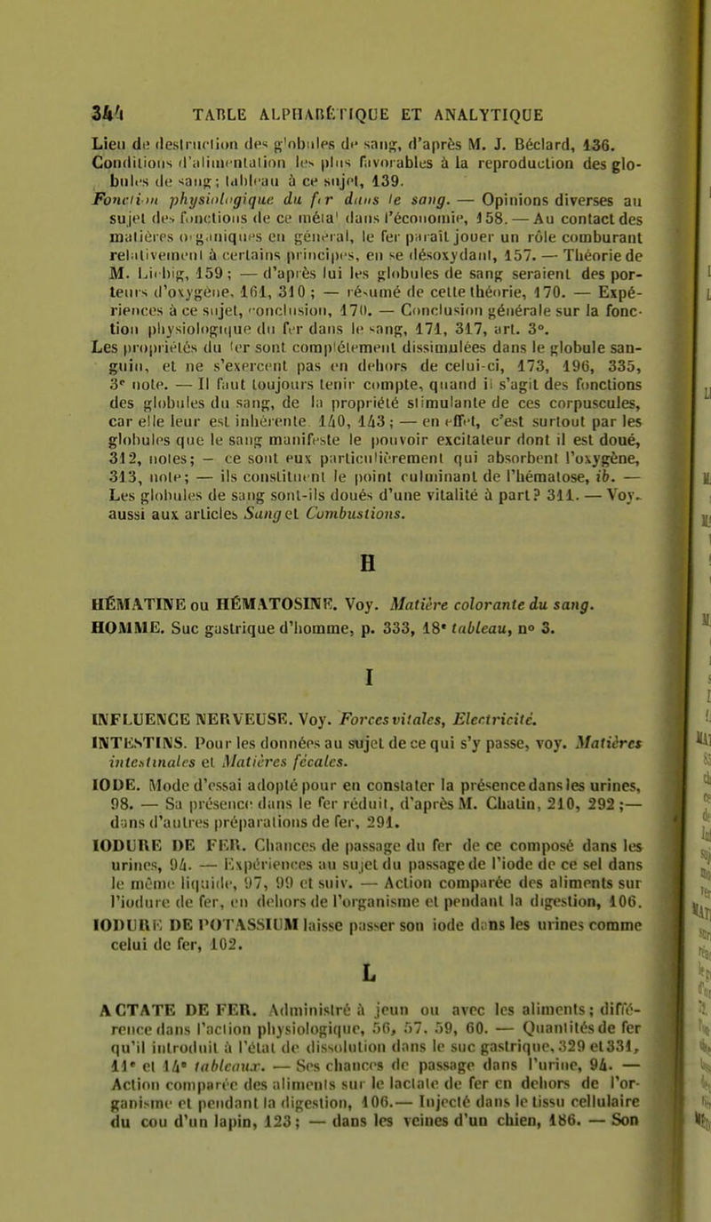 Lieu de deslriiclion des g'obiiles dt* san», d'après M. J. Béclard, 136. Coiidilioiis (riiliiiicnlalioii plus Hivorables à la reproduction des glo- buli's de '^aiijï; l<il)lrau ù ce sujet, 139. Fonciim physioliigique du ftr dims le satig. — Opinions diverses au sujet de-. f.)n(:lioiis de ce mêla' dans l'économie, 158. —Au contact des matières ()'g.iniques eu {général, le fer paraît jouer un rôle comburant rel;ilivemeni à certains principes, eu se désoxydaiil, 157. — Théorie de M. I.iii his. 159; —d'apiès lui les globules de sang seraient des por- teurs d'ox)géne, Ifil, 310 ; — ré^umé de celte théorie, 170. — Expé- rierjces à ce sujet, ' onclnsion, 17(1. — C<mclusi(>n générale sur la fonc- tion pliysiol<)gi(|ue du fer dans le -ang, 171, 317, art. 3°. Les pr()|)iiélés du 'er sont complètement dissimulées dans le globule san- guin, et ne s'exercent pas en dehors de celui-ci, 173, 196, 335, 3' note. — Il faut toujours tenir compte, quand ii s'agit des ftmctions des globules du sang, de la propriété stimulante de ces corpuscules, car elle leur est inhérente 1^0, 143; — en effel, c'est surtout par les globules que le sang manifeste le pouvoir excitateur dont il est doué, 312, noies; - ce sont eux particulièrement qui absorbent l'oxygène, 313, noie; — ils constituent le point culuùuant de l'hématose, ib, — Les globules de siutg sont-ils doués d'une vitalité à part? 311. — Voy.. aussi aux articles Sungel Cumbuslions. H HÉMATINE ou HÉMATOSINK. Voy. Matière colorante du sang. HOMME. Suc gastrique d'homme, p. 333, 18* tableau, no 3. I INFLUEIVCE NERVEUSE. Voy. Forces vitales. Electricité. INTESTINS. Pour les données au sujet de ce qui s'y passe, voy. Matières intestinales et Matières fécales. IODE. Mode d'e.ssai adopté pour en constater la présence dans les urines, 98. — Sa présence dans le fer réduit, d'après M. Chalin, 210, 292 ;— dyns d'autres préparations de fer, 291. lODURE DE FER. Chances de pa.ssage du fer de ce composé dans les urines, 9/j. — Kxpérienres au su jet du passage de l'iode de ce sel dans le même liquide, 97, 99 et suiv. — Action comparée des aliments sur l'iodure de fer, en dehors de l'or^çanisme et pendant la digestion, 106. lODURF. DE POTASSIUM laisse passer son iode d;!ns les urines comme celui de fer, 102. L ACTATE DE FER. Adminislré à jeun ou avec les aliments ; difle- reiicedans l'action physiologique, 56, 57. 59, 60. — Quanlitésde fer qu'il introduit à l'état de dissolution dans le suc gastrique, 329 et331, 11' et ili' lablcmi.r. — Ses chances de passage dans l'urine, 94. — Action comparée des aliments sur le lactate de fer en dehors de l'or- ganisme et pendant la digestion, 4 06.— lujcclé dans le tissu cellulaire du cou d'un lapin, 123; — dans les veines d'un chien, 186. — Son