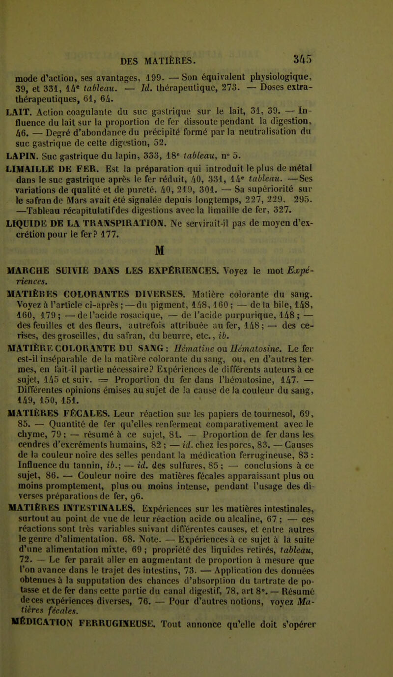 mode d'action, ses avantages, 199. — Son équivalent physiologique, 39, et 331, 14* tableau. — Id. thérapeutique, 273. — Doses extra- thérapeutiques, Gl, 64. LAIT. Action coagulante du suc gastrique sur le lait, 31, 39. —In- fluence du lait sur la proportion de fer dissoute pendant la digestion, 46. — Degré d'abondance du précipité formé parla neutralisution du suc gastrique de cette digestion, 52. LAPIN. Suc gastrique du lapin, 333, 18' tableau, n° 5. LIMAILLE DE FER. Est la préparation qui introduit le plus de métal dans le suc gastrique après le fer réduit, 40, 331, 14« tableau. —Ses variations de qualité et de pureté, 40, 219, 301. — Sa supériorité sur le safran de Mars avait été signalée depuis longtemps, 227, 229, 295. —Tableau récapitulatifdes digestions avec la limaille de fer, 327. LIQUIDE DE LA TRANSPIRATION. Ne servirait-il pas de moyen d'ex- crétion pour le fer? 177. M MARCHE SUIVIE DANS LES EXPÉRIENCES. Voyez le mot Expé- riences. MATIÈRES COLORANTES DIVERSES, Matière colorante du sang. Voyez ù l'article ci-après ; — du pigment, 148,160 ; — de la bile, 148, 160, 179; —de l'acide rosacique, — de l'acide purpurique, 148; — des feuilles et des fleurs, autrefois attribuée au fer, 148;— des ce- rises, des groseilles, du safran, du beurre, etc., ib. MATIÈRE COLORANTE DU SANG : Hérnatine ou Hématosine. Le fer est-il inséparable de la matière colorante du sang, ou, en d'autres ter- mes, en lait-il partie nécessaire? Expériences de différents auteurs à ce sujet, 145 et suiv. = Proportion du fer dans l'iiéinalosine, 147. — Différentes opinions émises au sujet de la cause de la couleur du sang, 149, 150, 151. MATIÈRES FÉCALES. Leur réaction sur les papiers de tournesol, 69, 85. — Quantité de fer qu'elles renferment comparativement avec le chyme, 79 ; — résumé à ce sujet, 81. — Proportion de fer dans les cendres d'excréments humains, 82 ; — id. chez les porcs, 83. — Causes de la couleur noire des selles pendant la médication ferrugineuse, 83 : Influence du tannin, ib.; — id. des sulfures, 85 ; — conclusions à ce sujet, 86. — Couleur noire des matières fécales apparaissant plus ou moins promplement, plus ou moins intense, pendant l'usage des di- versps préparations de fer, 96. MATIÈRES INTESTINALES. Expériences sur les matières intestinales, surtout au point de vue de leur réaction acide ou alcaline, 67 ; — ces réactions sont très variables suivant différentes causes, et entre autres le genre d'alimentation. 68. Note. — Expériences à ce sujet à la suite d'une alimentation mixte, 69 ; propriété des liquides retiré,s, tableau, 72. — Le fer paraît aller en augmentant de proportion ù mesure que l'on avance dans le trajet des intestins, 73. — Application des données obtenues à la supputation des chances d'absorplion du tartrate de po- tasse et de fer dans cette partie du canal digestif, 78, art 8°. — Résume de ces expériences diverses, 76. — Pour d'autres notions, voyez Ma- tières fécale.i. MÉDICATION FERRUGINEUSE. Tout annonce qu'elle doit s'opérer