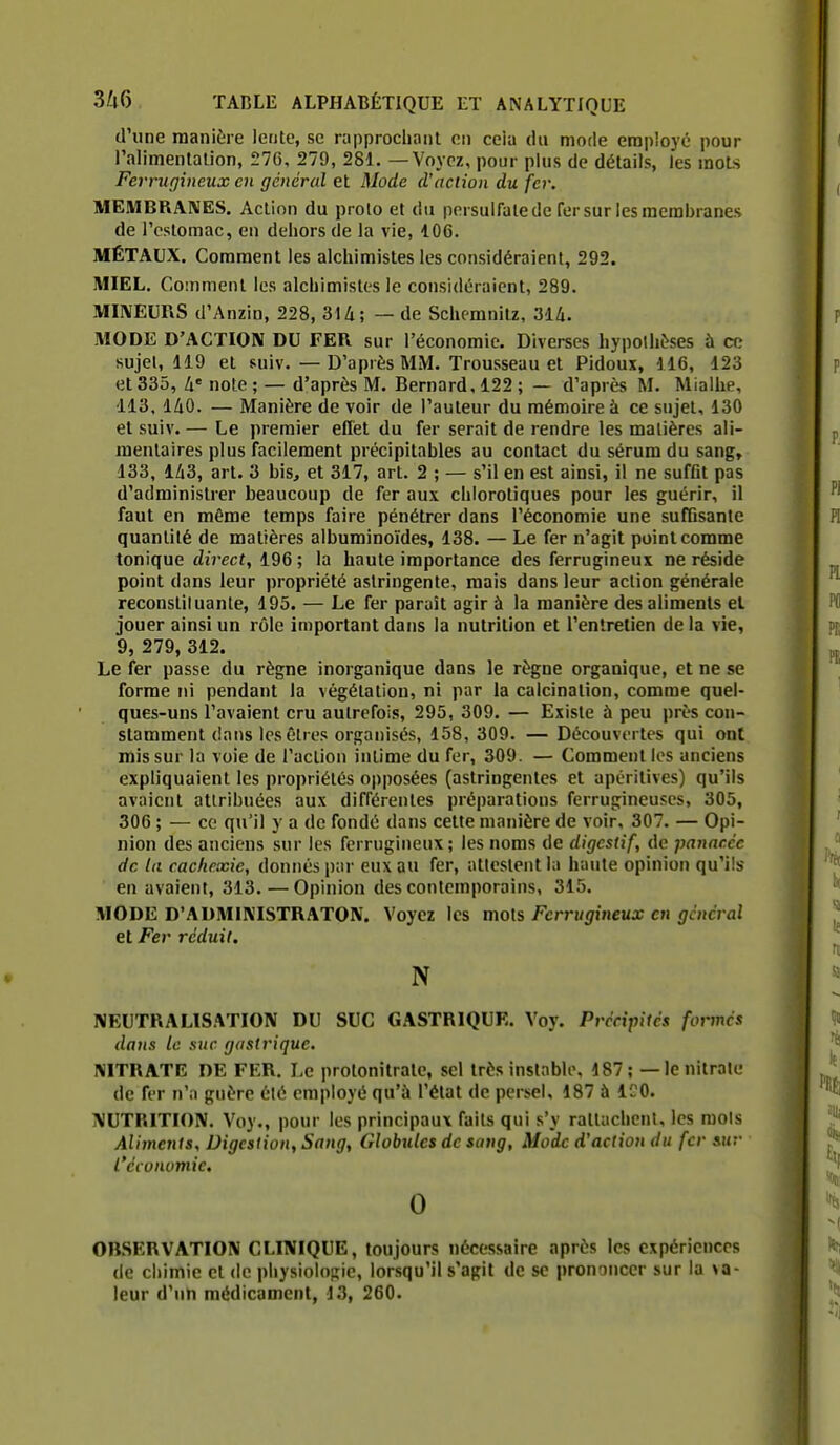 d'une manière lente, se rapprocha ni en cela du mode employé pour l'alimentalion, 276, 279, 281. — Voyez, pour plus de détails, les moLs Ferrugineux en général et Mode d'action du fer. MEMBRAIVES. Action du prolo et du persulfale de fer sur les membranes de l'oslomac, en dehors de la vie, 106. MÉTAUX. Comment les alchimistes les considéraient, 292. lUIEL. CoMimenl les alchimistes le considéraient, 289. miVEURS d'Anzin, 228, 3U; — de Schemnitz, 314. MODE D'ACTION DU FER sur l'économie. Diverses hypolhi^ses à ce sujel, 119 et suiv.—D'après MM. Trousseau et Pidoux, 116, 123 et 335, h' note ; — d'après M. Bernard, 122 ; — d'après M. Mialhe, 113, 140. — Manière de voir de l'auteur du mémoire à ce sujet, 130 et suiv. — Le premier effet du fer serait de rendre les matières ali- mentaires plus facilement précipitables au contact du sérum du sang, 133, 143, art. 3 bis, et 317, art. 2 ; — s'il en est ainsi, il ne sufflt pas d'administrer beaucoup de fer aux chloroliques pour les guérir, il faut en même temps faire pénétrer dans l'économie une suffisante quantité de matières albuminoïdes, 138. — Le fer n'agit point comme tonique direct, 196 ; la haute importance des ferrugineux ne réside point dans leur propriété astringente, mais dans leur action générale reconstiiuanle, 195. — Le fer paraît agir à la manière des aliments el jouer ainsi un rôle important dans la nutrition et l'entretien de la vie, 9, 279, 312. Le fer passe du règne inorganique dans le règne organique, et ne se forme ni pendant la végétation, ni par la calcinalion, comme quel- ques-uns l'avaient cru autrefois, 295, 309. — Existe à peu près con- stamment dans les êtres organisés, 158, 309. — Découvertes qui ont mis sur la voie de l'action intime du fer, 309. — Comment les anciens expliquaient les propriétés opposées (astringentes et apéritives) qu'ils avaient attribuées aux différentes préparations ferrugineuses, 305, 306 ; — ce qu'il y a de fondé dans cette manière de voir, 307. — Opi- nion des anciens sur les ferrugineux; les noms de digestif, de panacée de la cachexie, donnés par eux au fer, attestent la hante opinion qu'ils en avaient, 313. — Opinion des contemporains, 315. MODE D'AUMIKISTRATON. Voyez les mois Ferrugineux en général et Fer réduit, N NEUTRALISATION DU SUC GASTRIQUE. Voy. Précipités formés dans le suc gastrique. NITRATE DE FER. Le protonitrate, sel très instable, 187; — le nitrate de fer n'a guère été employé qu'à l'état de persel, 187 ù ICO. NUTRITION. Voy., pour les principaux faits qui s'y rattachent, les mois Aliments, Digestion, Sang, Globules de sang, Mode d'action du fer sur l'économie. 0 OBSERVATION CLINIQUE, toujours nécessaire après les expériences de chimie el de physiologie, lorsqu'il s'agit de se prononcer sur la va- leur d'un médicament, 13, 260.