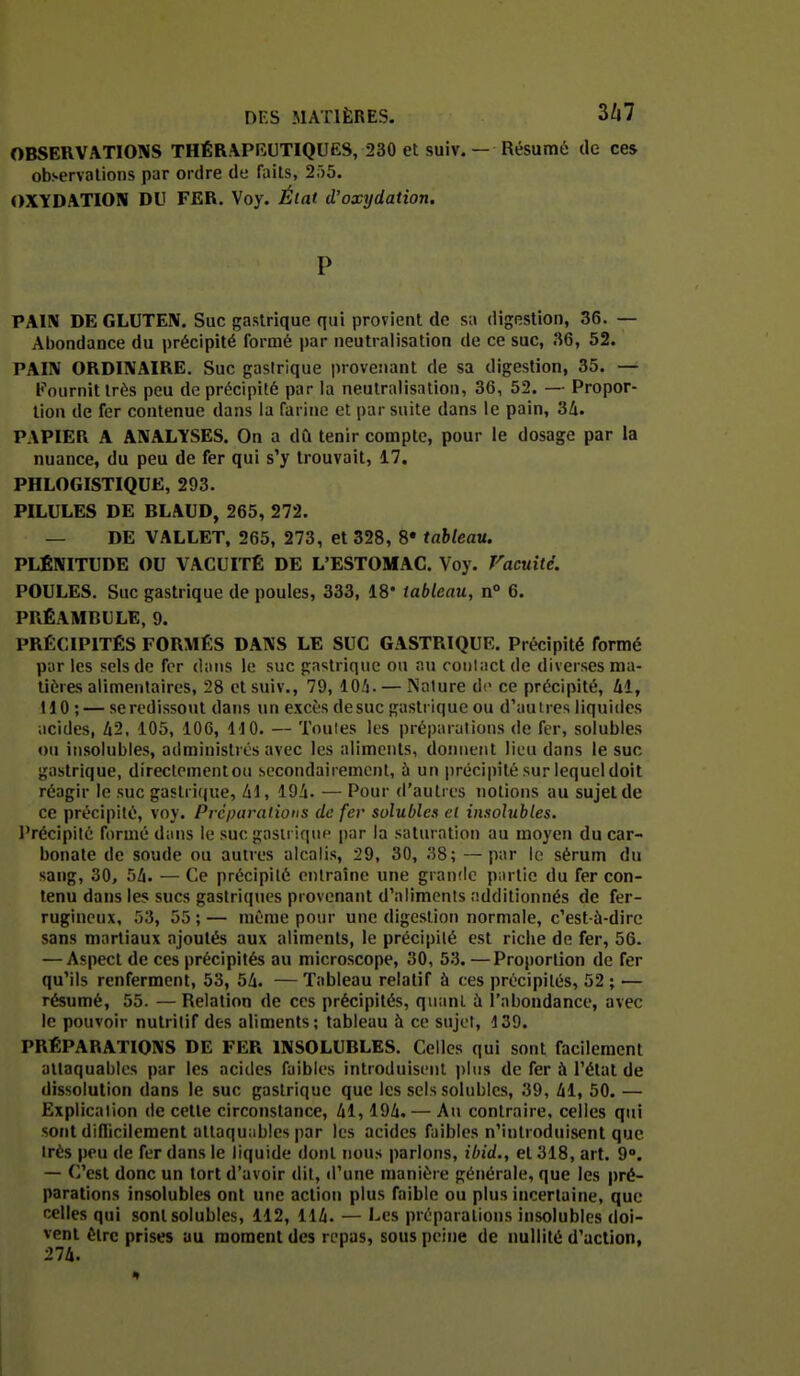 OBSERVATIONS THÉRAPBUTIQUES, 230 et suiv. — Résumé de ces observations par ordre de faits, 2r)5. OXYDATION DU FER. Voy. Élat d'oxydation. P PAIN DE GLUTEN. Suc gastrique qui provient de sa digestion, 36. — Abondance du précipité formé par neutralisation de ce suc, 36, 52. PAIN ORDINAIRE. Suc gastrique provenant de sa digestion, 35. — Fournit très peu de précipité par la neutralisation, 36, 52. — Propor- tion de fer contenue dans la farine et par suite dans le pain, 3/i. PAPIER A ANALYSES. On a dù tenir compte, pour le dosage par la nuance, du peu de fer qui s'y trouvait, 17. PHLOGISTIQUE, 293. PILULES DE BLAUD, 265, 272. — DE VALLET, 265, 273, et 328, 8* tableau. PLÉNITUDE OU VACUITÉ DE L'ESTOMAC. Voy. Vacuité. POULES. Suc gastrique de poules, 333, 18 tableau, n° 6. PRÉAMBULE, 9. PRÉCIPITÉS FORMÉS DANS LE SUC GASTRIQUE. Précipité formé par les sels de fer dans le suc gastrique ou au coiilaclde diverses ma- tières alimentaires, 28 et suiv., 79, lO/i. — Nature de ce précipité, Ui, HO ; — se redissout dans un excès desuc gastrique ou d'autres liquides acides, Z12, 105, 106, 110. — Toutes les préparations de fer, solubles ou insolubles, administrés avec les aliments, donnent lieu dans le suc gastrique, direclementou secondairement, ù un précipité sur lequel doit réagir le suc gastrique, /il, 19i. — Pour d'autres notions au sujet de ce précipité, voy. Préparations de fer solubles el insolubles. l'récipité formé dans le suc gastrique par la saturation au moyen du car- bonate de soude ou autres alcalis, 29, 30, 38; —par le sérum du sang, 30, 5Zi. — Ce précipité entraîne une grande partie du fer con- tenu dans les sucs gastriques provenant d'aliments additionnés de fer- rugineux, 53, 55 ; — même pour une digestion normale, c'est-à-dire sans martiaux ajoutés aux aliments, le précipité est riche de fer, 56. — Aspect de ces précipités au microscope, 30, 53. —Proportion de fer qu'ils renferment, 53, 54. — Tableau relatif ù ces précipités, 52 ; — résumé, 55. — Relation de ces précipités, quant à l'abondance, avec le pouvoir nutritif des aliments; tableau à ce sujet, 139. PRÉPARATIONS DE FER INSOLUBLES. Celles qui sont facilement attaquables par les acides faibles introduisent plus de fer à l'état de dissolution dans le suc gastrique que les sels solubles, 39, 41, 50. — Explication de cette circonstance, 41,194. — Au contraire, celles qui sont diflicilement attaquables par les acides faibles n'introduisent que très peu de fer dans le liquide dont nous parlons, ibid., et 318, art. 9°. — C'est donc un tort d'avoir dit, d'une manière générale, que les pré- parations insolubles ont une action plus faible ou plus incertaine, que celles qui sont solubles, 112, 114. — 1-es préparations insolubles doi- vent être prises au moment des repas, sous peine de nullité d'action, 274.