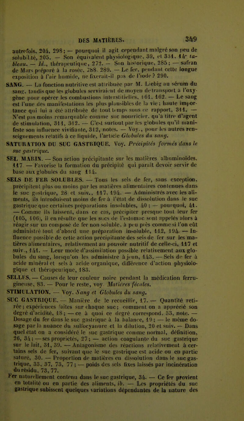 autrefois, 20â, 298; — pourquoi il agit cependant malgré son peu de solubil.té, 205. — Son équivalent physiologique, 39, el 331. lA-^ ta- bleau. — U., thérapeutique, 272. - Son hisiorique, 285; — safran de Miir>; prépiirè à la rosée, 2b8. 289. — Le fer, peii(i;iiil cette longue exposition à l'air humide, ne fixeruil-il p:is de Tiode? 290. SANG. — La fonction nutritive est atiribuée par M. Liebig au sérum du sanic, tandis que les globules serviraiml de moyen de Iriinsport à l'oxy- gène pour opérer les conibuslions interstitielles, 161. 162. — Le sang est Tune des manifeslalions les plus pluusiblesde lu vie; haule impor- tance qui lui a été allribnée de loultt mps sous ce rapport, 311. — N'est pns moins remarquable comme suc nourricier, qu'à titre d'agent de stimulalion, 3t 1, 312. — C'est surtout par les globules qu'il mani- feste son influence vivifiante, 312, notes. — Voy., pour les autres ren- seignements relatifs à ce liquide, rarlicle Globules du sang. SATLR.ITIOIV DU SUC GASTRIQUE. Voy. Précipités formés dans le suc gastrique. SEL MAl'iIN. — Son action précipitante sur les matières albuminoïdes. 117 — Favorise la formation du précipité qui paraît devoir servir de base aux globules du sang 114. SELS DE FEK SOI.UBLES. — Tous les sels de fer, sans exception, précipileul plus ou moins par les matières alimentaires contenues dans le suc giistrique, 28 et suiv., 117. 194. — Administrés avec les ali- ments, ils introduisent moins de fer à l'état de dissolution dans le suc gastrique que certaines préparations insolubles», 40; — pourqu(»i, 41. — Comme ils laissent, dans ce cas, précipiter presqiu* tout leur fer (105, i06), il en résulte que les sucs de l'estoniiic sont appelés alors à réagir sur un composé de fer non soiuble, h peu piès comme si l'on eût administré tout d'abord une préparation insoluble, 112, 194-—In- fluence possible de cette action précipitante des sels de fer sur les ma- tières alimentaires, relativement an pouvoir nutritif de celle-ci, 117 et suiv., 141. — Leur mode d'assimilation possible relativement aux glo- bules du sang, lorsqu'on les administre àj< un, 143. — Sels de fer à acide minéral et sels à acide organique, dillérence d'action physiolo- gique et thérapeutique, 183. SELLFS. — Causes de leur couleur noire pendant la médication ferru- gineuse, 83. — Pour le reste, voy Matières fécales. STIMULATIOX. — Voy. Sang et Globules du sang. SUC GASTRIQUE. — Manière de le recueillir, 17. — Quantité reti- rée ; expériences faites sur chaque suc; comment on a ap|)récié son degré d'acidité, 18; —ce à quoi ce (Icgré correspond, 33, note. — Dosage du fer dans le suc gastrique à la balance, 19 ; — le même do- sage par kl nuance du sidlocyanure et la dilution, 20 et suiv. — Dans quel état on a considéré le suc gastrique comme normal, définition, 26, 34;—ses propriétés, 27; — action coagulante du suc gastrique sur le lait, 31, 39.—Antagonisme des réactions relativement à cer- tains sels de fer, suivant que le suc gastrique est acide ou en partie saturé, 30. —Proportion de matières eu dissolution dans le suc gas- trique, 33, 37, 73, 77; — poids des .sels fixes laissés par incinération du résidu, 73, 77. Ker naturellement contenu dans le suc gastrique, 34. — Ce fer provient en tolaliié ou en partie des aliments, ib. — Les propriétés du suc gastrique subissent quelques \ariations dépendantes de la nature des