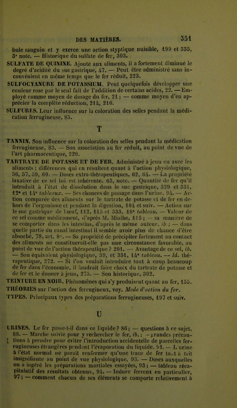 bule sanguin et y exerce une action styptique nuisible, 199 et 335, 3* note. — Historique du sulfate de fer, 303. SULFATE DE QLIMKE. Ajouté aux aliments, il a fortement diminué le degré d'acidilé du suc gastrique, lil. — Peut être administré sans in- convénient en uiéme temps que le fer réduit, 223. SULFOCYAIVLRE DE POTASSIUM. Peut quelquefois développer une couleur rose pur le seul fait de Taddilion de certains acides, 22. —Em- ployé comme moyen de dosage du fer, 21 ; — comme moyen d'en ap- précier la conipl(.'le réduction, 214, 216. SULFURES. Leur influence sur la coloration des selles pendant la médi- cation ferrugineuse, 85. T TAKKUV. Son influence sur la coloration des selles pendant la médication ferrugineuse, 8o. — Son association au fer réduit, au point de vue de l'art pharmaceutique, 220. TARTRATE DE POTASSE ET DE FER. Administré ù jeun ou avec les aliments ; dllférences qui en résultent quant à l'action physiologique, 56, 57, ô9, 60. — Doses exlra-lhérapeutiques, 62, 6li. —La |)roj)nété laxativede ce sel lui esl. inhérente, 63, noie. — Quantité di; fer qu'il introduit à l'étal de dissolution dans le suc gastrique, 329 et 331, 12* et 14 tableaux. — Ses chances de passage dans l'urine, 94. — Ac- tion comparée des aliments sur le tartrate de potasse et de fer rn de- hors de l'organisme et iH iidant la digestion, 104 elsuiv. —Action sur le suc gastrique do l œuf, 112, 115 et 333, IS tableau. — Valeur de ce sel comme niédicamenl, d'après M. IMialhe, 1J5 ; — sa manière de se comporter dans li s inleslins, d'après le même auteur, ib ; — dans quelle partie du canal intestinal il semble avoir plus de chance d'êlre absorbé, 78, art. 8 '. — Sa propriété de précipiter fortement au contact des aliments ne conslituerait-elle pas une circonstance favorable, au point de vue de l'action thérapeutique ? 201. — Avantage de ce sel, ib. — Son équivaitnl physiologi(|ue, 39, et 331, 14' tableau. — Id. thé- rapeutique, 272. — Si l'on voulait introduire tout à coup beaucoup de fer dans l'économie, il faudrait faire choix du tartrate de potasse et de for et le donner à jeun, 275. — Son historique, 302. TEINTURE EN NOIR. Pliénomènes qui s'y produisent quant au fer, 155. THÉORIES sur l'action des ferrugineux, voy. Mode d'action du fer. TYPES. Principaux types des préparations ferrugineuses, 197 et suiv. U URINES. Le fer passe-l-il dans ce liquide? 86; — questions Ji ce sujet, 88. — Marche suivie \mur y rechercher le fer, ib. : - >;randes précau- tions fi prnulre pour éviter l'introduction accidentelle de parcelles fer- rugineuses éttatigères prndiinl l'évaporalion du liquide, 91. — L urine à l'état normal ne parait renfermer qu'une trace de fer loA i\ îyit insigniliante au point de vue physiologique, 93. — Doses auxquelles on a ingéré les préparalions martiales essayées, 93; — tableau réca- pitulatif des résultats obtenus, 94. — lodure ferreux en particulier, 97 ; — comment chacun de ses éléments se comporte relativement à