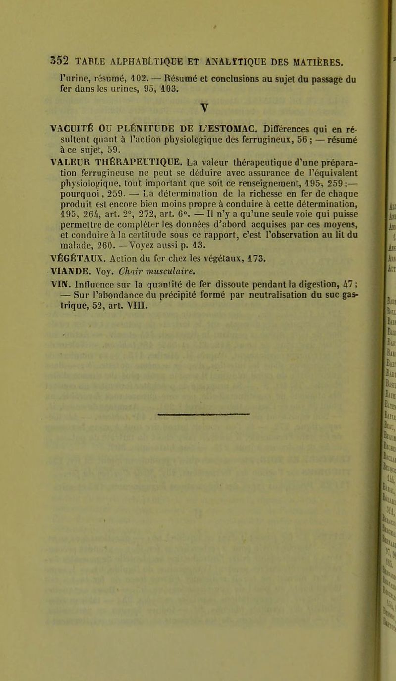 l'urine, résumé, 402. — Résumé et conclusions au sujet du passage du fer dans les urines, 95, 103. V VACUITÉ OU PLÉNITUDE DE L'ESTOMAC. Différences qui en ré sultent quant à l'aclion physiologique des ferrugineux, 56; —résumé à ce sujet, 59. VALEUR THÉRAPEUTIQUE. La valeur thérapeutique d'une prépara- tion ferrugineuse ne peut se déduire avec assurance de l'équivalent physiologique, tout important que soit ce renseignement, 195, 259:— pourquoi, 259. — La délerminalion de la richesse en fer de chaque produit est encore bien moins propre à conduire à celte détermination, 195, 2Gi, art. 2°, 272, art. 6°. — Il n'y a qu'une seule voie qui puisse permettre de compIél< r les données d'abord acquises par ces moyens, et conduire à la certitude sous ce rapport, c'est l'observation au lit du malade, 260. —Voyez aussi p. 13. VÉGÉTAUX. Action du fer chez les végétaux, 173. VIANDE. Voy. Chair musculaire. vnv. Inlluence sur la quantité de fer dissoute pendant la digestion, 47; — Sur l'abondance du précipité formé par neutralisation du suc gas- trique, 52, art. VIIL