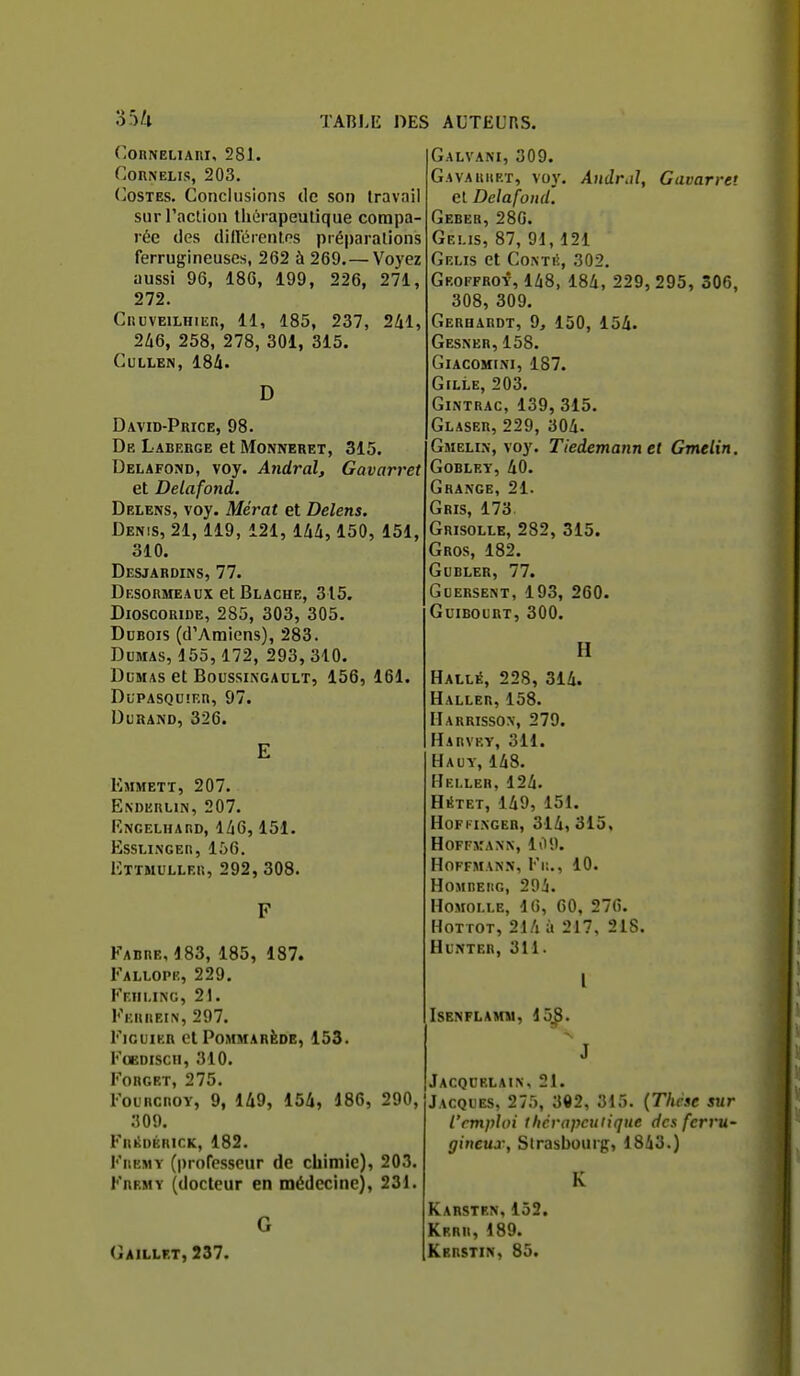 ('ORNELIARI, 281. ConNELis, 203. (>0STES. Conclusions de son travail sur l'aclion thérapeutique compa- rée des dillérentns préparations ferrugineuses, 262 à 269.—Voyez aussi 96, 186, 199, 226, 271, 272. CiiuvEiLHiER, 11, 185, 237, 2^1, 2Zi6, 258, 278, 301, 315. CULLEN, 184. D David-Price, 98. De Laberge et Monneret, 315. Delafond, voy. Andral, Gavarret et Delafond. Delens, voy. Mérat et Delens. Denis, 21,119, 121,144,150, 151, 310. Desjardins, 77. Desormeaux et Blache, 315, DioscoRiDE, 285, 303, 305. Dubois (d'Amiens), 283. Dumas, 155, 172, 293, 310. Dumas et Boussingaclt, 156, 161. Dupasquîer, 97. Durand, 326. E Emmett, 207. Enderlin, 207. Engelhard, 146,151. essmnger, 156. Ettmuller, 292, 308. F Fabre, 483, 185, 487. Fallopk, 229. Fr.iii.iNG, 21. Fkhrein, 297. Figuier et Pommarède, 153. FOEDISCII, 310. FORGET, 275. FouncROV, 9, 149, 154, 186, 290, 309. FRiiDÉRir.K, 182. FuEMY (professeur de chimie), 203. Fremy (docteur en médecine), 231. G Gaillf.t, 237. Galvani, 309. G.AVAKHRT, voy. Aiidrdl, Gavarret el Delafond. Geber, 280. Gelis, 87, 91, 121 GeLIS et C0.NT!>., 302. Geoffroy, 148, 184, 229,295, 306, 308, 309. Gerhardt, 9j 150, 154. Gesner, 158. Giacomini, 187. GlLLE, 203. Gintrac, 139, 315. Glaser, 229, 304. GïiELiN, voy. Tiedemannet Gmelin. GOBLEY, 40. Grange, 21. Gris, 173 Grisolle, 282, 315. Gros, 182. GUBLER, 77. Guersent, 193, 260. guibourt, 300. H Hallé, 228, 314. Haller, 158. Harrisson, 279. Harvey, 311. Hauy, 148. Hei.ler, 124. Hétet, 149, 151. Hofki.nger, 314, 315, hoffjîanx, 109. Hoffmann, Fr.., 10. HOMDEIIG, 294. HoMOLLE, 16, 60, 276. HoTTOT, 214 à 217. 218. HUNTER, 311. l Isenflamm, 45^8. J Jacqublain, 21. Jacques, 275, 302, 315. {Thcse sur l'emploi tlicrapcuiiqne des ferru- gineux, Strasbourg, 1843.) K Karstrn, 152. Krrr, 189. Kbrstin, 85.