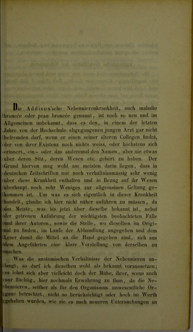 Die Addison'sche Nebennierenkrankheit, auch maladie Ibioncee oder peau broncee genannt, ist noch so neu und irn Allgemeinen unbekannt, dass es den, in einem der letzten Jahre von der Hochschule abgegangenen jungen Arzt gar nicht Ibefremden darf, wenn er einen seiner älteren Collegen flndet, der von ihrer Existenz noch nichts weiss, oder höchstens sich 1 erinnert, ein - oder das anderemal den Namen, aber nie etwas über deren Sitz, deren Wesen etc. gehört zu haben. Der IGrund hiervon mag wohl am meisten darin liegen, dass in deutschen Zeitschriften nur noch verhältnissmässig sehr wenig über diese Krankheit enthalten und in Bezug auf ihr Wesen i überhaupt noch sehr Weniges zur allgemeinen Geltung ge- fkonunen ist. Um was es sich eigentlich in dieser Krankheit thandelt, glaube ich hier nicht näher anführen zu müssen, da das Meiste, was bis jetzt über dieselbe bekannt ist, nebst der getreuen Anführung der wichtigsten beobachteten Fälle und ihrer Autoren, sowie die Stelle, wo dieselben im Origi- iinal zu finden, im Laufe der Abhandlung angegeben und dem ILeser damit die Mittel an die Hand gegeben sind, sich aus idem Angeführten eine klare Vorstellung von derselben zu imachen. Was die anatomischen Verhältnisse der Nebennieren an- langt, so darf ich dieselben wohl als bekannt voraussetzen; •es lohnt sich aber vielleicht doch der Mühe, ihrer, wenn auch mur flüchtig, hier nochmals Erwährung zu thun, da die Ne- 'bennieren, seither als für den Organismus unwesentliche Or- ;gane betrachtet, nicht so berücksichtigt oder hoch im Werth gehalten wurden, wie sie es nach neueren Untersuchungen an