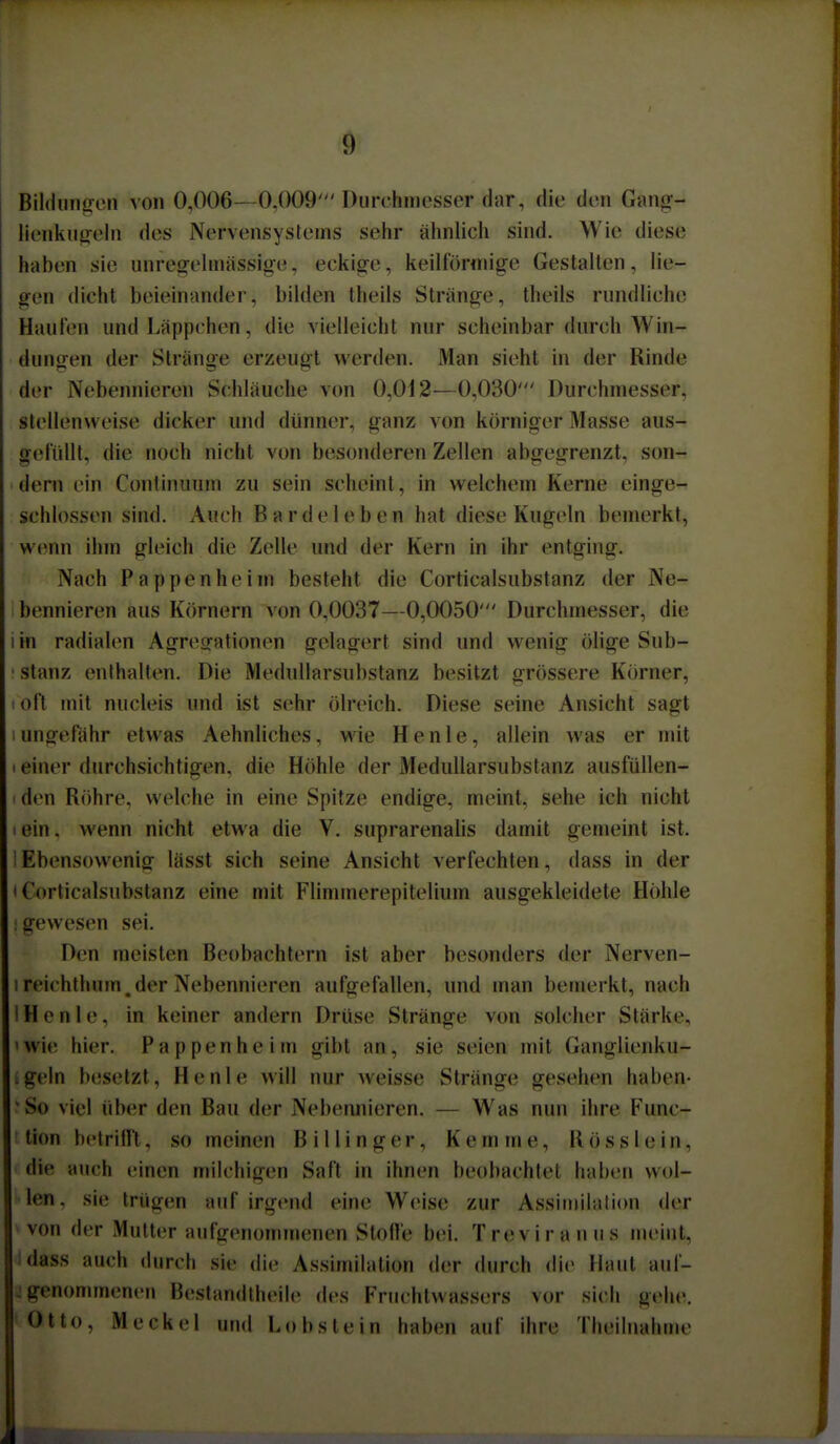 Bildiincren von 0,006- 0.009'Diirchniesser dar, die den Ganof- lienkuirelii dos Nervensystems sehr ähnlich sind. Wie diese haben sie nnresrehnässige, eckige, keilförmige Gestallen, lie- gen (lieht beieinander, bilden theils Stränge, theils rnndliehe Hanlen und Läppchen, die vielleicht nur scheinbar durch Win- dungen der Stränge erzeugt werden. Man sieht in der Rinde der Nebennieren Schläuche von 0,012—0,030' Durchmesser, stellenweise dicker und dünner, ganz von körniger Masse aus- gefüllt, die noch nicht von besonderen Zellen abgegrenzt, son- dern ein Continuum zu sein scheint, in welchem Kerne einge- schlossen sind. Auch Bardeleben hat diese Kugeln bemerkt, wenn ihm gleich die Zelle und der Kern in ihr entging. Nach Pappenheim besteht die Corticalsubstanz der Ne- bennieren aus Körnern von 0,0037—0,0050' Durchmesser, die I in radialen Agresfationen gelagert sind und wenig ölige Sub- ■ stanz enthalten. Die Medullarsubstanz besitzt grössere Körner, I oft mit nucleis und ist sehr ölreich. Diese seine Ansicht sagt 1 ungefähr etwas Aehnliches, wie Henle, allein was er mit 1 einer durchsichtigen, die Höhle der Medullarsubstanz ausfüllen- den Röhre, welche in eine Spitze endige, meint, sehe ich nicht I ein, wenn nicht etwa die V. suprarenalis damit gemeint ist. Ebensowenig lässt sich seine Ansicht verfechten, dass in der 'Corticalsubstanz eine mit Flimmerepitelium ausgekleidete Höhle ; gewesen sei. Den meisten Beobachtern ist aber besonders der Nerven- I reichthum,der Nebennieren aufgefallen, und man bemerkt, nach IH e n 1 e, in keiner andern Drüse Stränge von solcher Stärke, 'Wie hier. Pappen he im gibt an, sie seien mit Ganglienku- :geln besetzt, Henle will nur weisse Stränge gesehen haben- 'So viel über den Bau der Nebennieren. — Was nun ihre Func- tion betrillt, so meinen Billinger, Kemme, Rösslein, die auch einen milchigen Saft in ihnen beobachtet haben wol- len, sie trügtm auf irgend eine Weise zur Assiriiilati(m der von der Mutter aufgenommenen Stofle bei. Treviranus meint, idass auch durch sie die Assimilation der durch die Haut aul- j genommenen Bestandtheile des Fruchtwassers vor sich gehe. Otto, Meckel und Lobstein haben auf ihre Theilnahinc