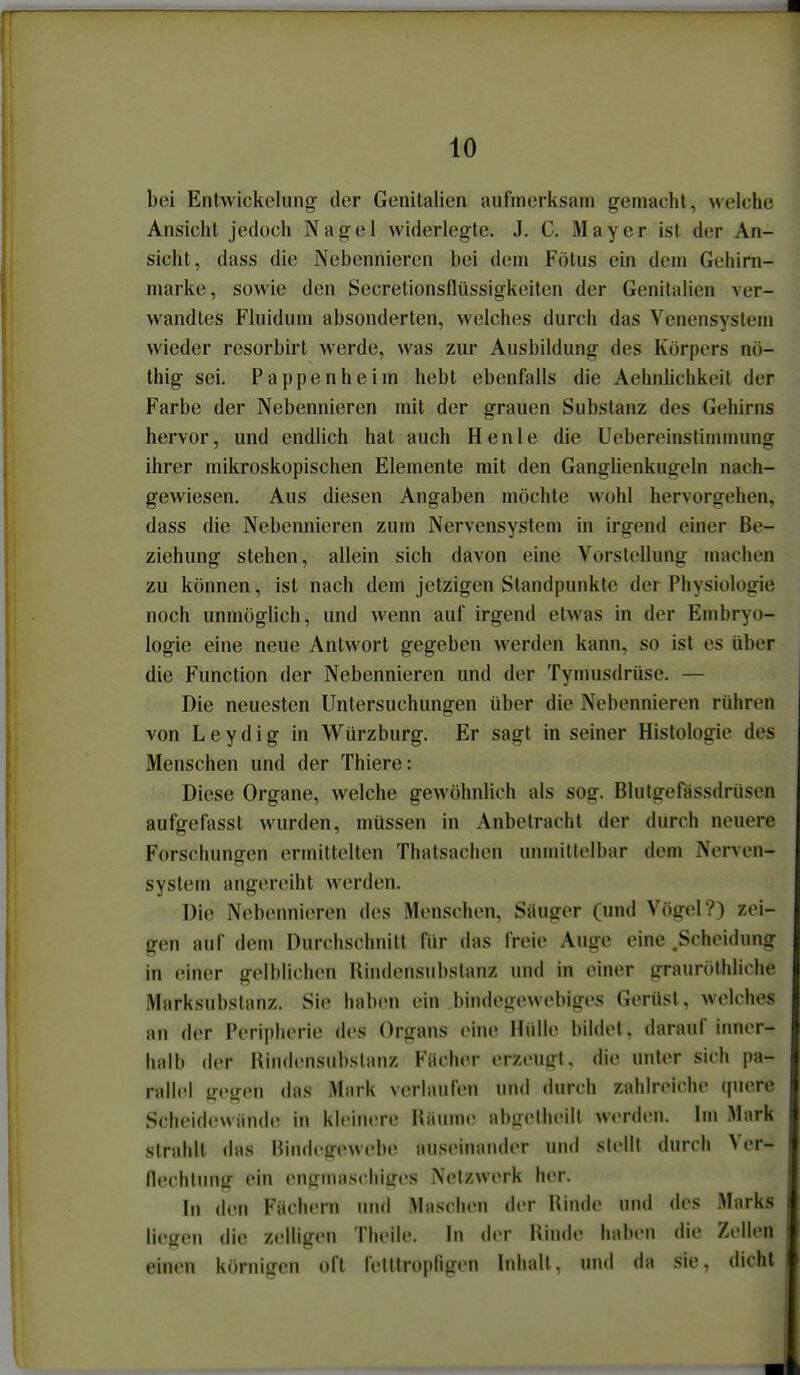 bei Entwickelung- der Genitalien aufinerksain gemacht, welche Ansicht jedoch Nagel widerlegte. J. C. Mayer ist der An- sicht, dass die Nebennieren bei dem Fötus ein dem Gehirn- marke, sowie den Secretionsflüssigkeiten der Genitalien ver- wandtes Fluidum absonderten, welches durch das Venensystem wieder resorbirt werde, was zur Ausbildung des Körpers nö- thig sei. Pappenheim hebt ebenfalls die Aehnlichkeit der Farbe der Nebennieren mit der grauen Substanz des Gehirns hervor, und endlich hat auch He nie die Uebereinstimmung ihrer mikroskopischen Elemente mit den Ganglienkugeln nach- gewiesen. Aus diesen Angaben möchte wohl hervorgehen, dass die Nebennieren zum Nervensystem in irgend einer Be- ziehung stehen, allein sich davon eine Vorstellung machen zu können, ist nach dem jetzigen Standpunkte der Physiologie noch unmöglich, und wenn auf irgend etwas in der Embryo- logie eine neue Antwort gegeben werden kann, so ist es über die Function der Nebennieren und der Tymusdrüse. — Die neuesten Untersuchungen über die Nebennieren rühren von Leydig in Würzburg. Er sagt in seiner Histologie des Menschen und der Thiere: Diese Organe, welche gewöhnlich als sog. Blutgefässdrüsen aufgefasst wurden, müssen in Anbetracht der durch neuere Forschungen ermittelten Thatsachen unmittelbar dem Nerven- system angereiht werden. Die Nebennieren des Menschen, Säuger (\md Vögel?) zei- gen auf dem Durchschnitt für das freie Auge eine .Scheidung in einer gelblichen Rindensubstanz und in einer graurothliche Marksubslanz. Sie haben ein bindegewebiges Gerüst, welches an der Peripherie des Organs eine Hülle bildet, darauf inner- halb der Rindensubstanz Fächer erzeugt, die unter sich pa- rallel gegen das Mark verlaufen und durch zahlreiche quere Scheid(>vvän(le in kleinere Räume abgelheilt werden. Im Mark strahlt (las Bindegewebe auseinander und stellt durch Ver- flechtung ein engmaschiges Netzwerk her. In den Fächern und Maschen der Rinde und des Marks liegen die zelligen Theile. In der Rinde haben die Zellen einen körnigen oft fetttropfigen Inhalt, und da sie, dicht