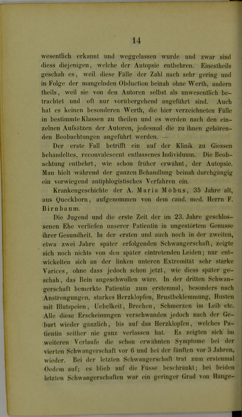 wesentlich erkannt und weggelassen wurde und zwar sind diess diejenigen, welche der Autopsie entbehren. Einestheils geschah es, weil diese Fälle der Zahl nach sehr gering und in Folge der mangelnden Obduction beinah ohne Werth, andern theils, weil sie von den Autoren selbst als unwesentlich be- trachtet und oft nur vorübergehend angeführt sind. Auch hat es keinen besonderen Werth, die hier verzeichneten Fälle in bestimmte Klassen zu theilen und es werden nach den ein- zelnen Aufsätzen der Autoren, jedesmal die zu ihnen gehören- den Beobachtungen angeführt werden. — Der erste Fall betrifft ein auf der Klinik zu Glessen behandeltes, reconvalescent entlassenes Individuum. Die Beob- achtung entbehrt, wie schon früher erwähnt, der Autopsie. Man hielt während der ganzen Behandlung beinah durchgängig ein vorwiegend antiphlogistisches Verfahren ein. Krankengeschichte der A. Maria Möbus, 35 Jahre alt, aus Queckborn, aufgenommen von dem cand. med. Herrn F. Birnbaum. Die Jugend und die erste Zeit der im 23. Jahre geschlos- senen Ehe verliefen unserer Patientin in ungestörtem Genüsse ihrer Gesundheit. In der ersten und auch noch in der zweiten, etwa zwei Jahre später erfolgenden Schwangerschaft, zeigte sich noch nichts von den später eintretenden Leiden; nur ent- wickelten sich an der linken unleren Extremität sehr starke Varices, ohne dass jedoch schon jetzt, wie diess später ge- schah, das Bein angeschwollen wäre. In der dritten Schwan- gerschaft bemerkte Patientin zum erstenmal, besonders nach Anstrengungen, starkes Herzklopfen, Brustbeklennnung, Husten mit Blutspeien, Ucbelkeit, Brechen, Schmerzen im Leib etc. Alle diese Erscheinungen verschwanden jedoch nach der Ge- burt wieder gänzlich, bis auf das Herzklopfen, welches Pa- tientin seither nie ganz verlassen hat. Es zeigten sich' im weiteren Verlaufe die schon erwähnten Symptome bei der vierten Schwangerschaft vor 6 und bei der fünften vor 3 Jahren, wieder. Bei der letzten Schwangerschaft trat y.wm erstenmal Oedem auf; es blieb auf die Füsse beschränkt; bei beiden letzten Schwangerschaften war ein geringer Grad von Hänge-