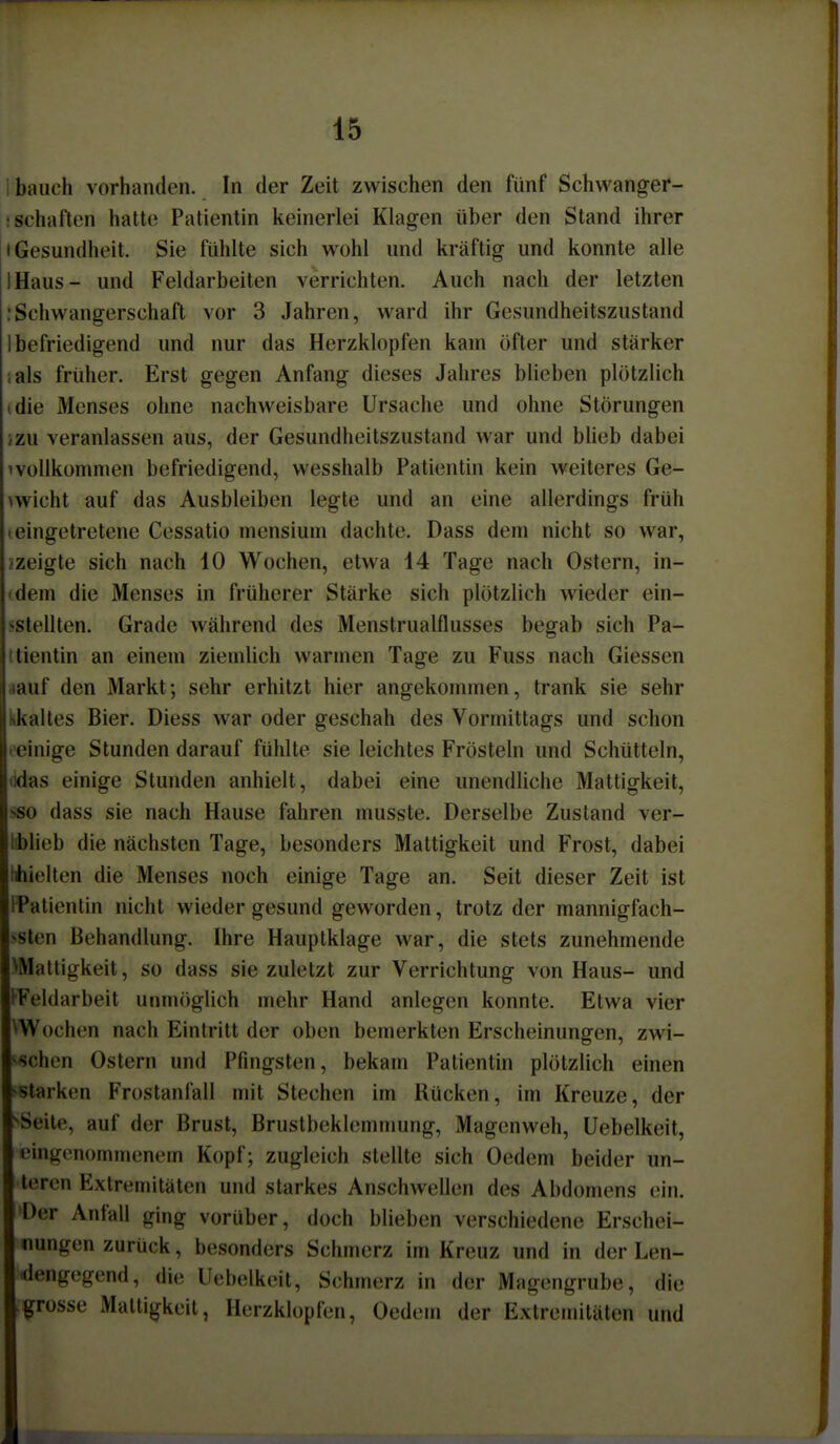 i bauch vorhanden. In der Zeit zwischen den fünf Schwanger- ! Schäften hatte Patientin keinerlei Klagen über den Stand ihrer • Gesundheit. Sie fühlte sich wohl und kräftig und konnte alle IHaus- und Feldarbeiten verrichten. Auch nach der letzten :Schwangerschaft vor 3 Jahren, ward ihr Gesundheitszustand 1 befriedigend und nur das Herzklopfen kam öfter und stärker ials früher. Erst gegen Anfang dieses Jahres blieben plötzlich (die Menses ohne nachweisbare Ursache und ohne Störungen izu veranlassen aus, der Gesundheitszustand war und blieb dabei ivoUkonunen befriedigend, wesshalb Patientin kein weiteres Ge- >wicht auf das Ausbleiben legte und an eine allerdings früh »eingetretene Cessatio mensium dachte. Dass dem nicht so war, ^zeigte sich nach 10 Wochen, etwa 14 Tage nach Ostern, in- idem die Menses in früherer Stärke sich plötzlich wieder ein- sstellten. Grade während des Menstrualflusses begab sich Pa- ttientin an einem ziemlich warmen Tage zu Fuss nach Glessen aauf den Markt; sehr erhitzt hier angekommen, trank sie sehr likaltes Bier. Diess war oder geschah des Vormittags und schon • einige Stunden darauf fühlte sie leichtes Frösteln und Schütteln, lidas einige Stunden anhielt, dabei eine unendliche Mattigkeit, SSO dass sie nach Hause fahren musste. Derselbe Zustand ver- liblieb die nächsten Tage, besonders Mattigkeit und Frost, dabei hhielten die Menses noch einige Tage an. Seit dieser Zeit ist IPatientin nicht wieder gesund geworden, trotz der mannigfach- ssten Behandlung. Ihre Hauptklage war, die stets zunehmende VMattigkeit, so dass sie zuletzt zur Verrichtung von Haus- und l'Feldarbeit unmöglich mehr Hand anlegen konnte. Etwa vier ^Wochen nach Eintritt der oben bemerkten Erscheinungen, zwi- ^<schen Ostern und Pfingsten, bekam Patientin plötzlich einen ^starken Frostanfall mit Stechen im Rücken, im Kreuze, der ^Seile, auf der Brust, Brustbeklemmung, Magenweh, Uebelkeit, eingenommenem Kopf; zugleich stellte sich Oedem beider un- teren Extremitäten und starkes Anschwellen des Abdomens ein. »Der Anfall ging vorüber, doch blieben verschiedene Erschei- nungen zurück, besonders Schmerz im Kreuz und in der Len- dengegend, die Uebelkeit, Schmerz in der Magengrube, die grosse Mattigkeit, Herzklopfen, Oedem der Extremitäten und