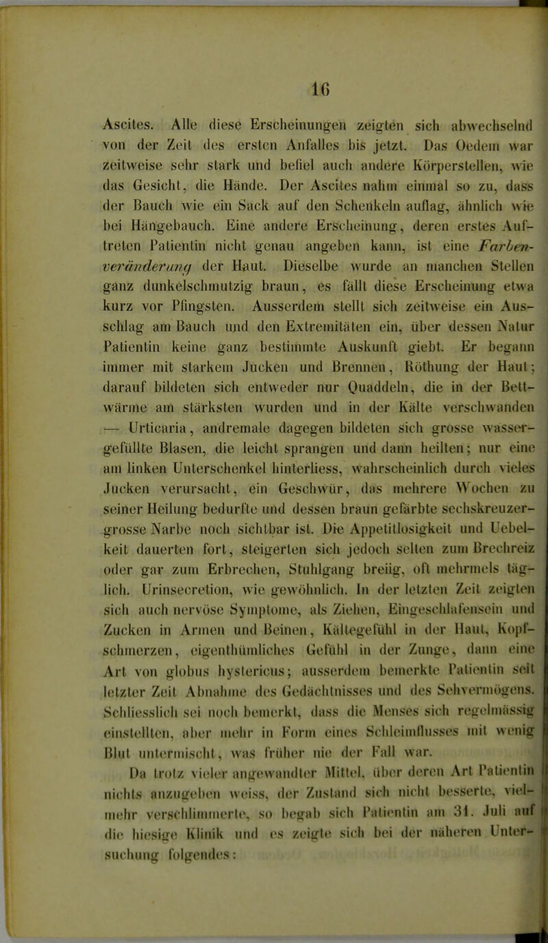 IG Ascites. Alle diese Erscheinung-en zeigten sich abwechselnd von der Zeit des ersten Anfalles bis jetzt. Das Oedeni war zeitweise sehr stark und befiel auch andere Körperstellen, wie das Gesicht, die Hände. Der Ascites nahm einmal so zu, dass der Bauch wie ein Sack auf den Schenkeln auflag, ähnlich wie bei Hängebauch. Eine andere Erscheinung, deren erstes Auf- treten Patientin nicht genau angeben kann, ist eine Farben- veränderunt) der HhuU Dieselbe wurde an manchen Stellen ganz dunkelschmutzig braun, es fällt diese Erscheinung etwa kurz vor Pfingsten. Ausserdem stellt sich zeitweise ein Aus- schlag am Bauch und den Extremitäten ein, über dessen Natur Patientin keine ganz bestimmte Auskunft giebt. Er begann inuner mit starkem Jucken und Brennen, Röthung der Haut; darauf bildeten sich entweder nur Ouaddeln, die in der Bett- wärme am stärksten wurden und in der Kälte verschwanden — Urticaria, andremale dagegen bildeten sich grosse wasser- gefüUte Blasen, die leicht sprangen und dann heilten; nur eine am linken Unterschenkel hinterhess, wahrscheinlich durch vieles Jucken verursacht, ein Geschvvür, das mehrere Wochen zu seiner Heilung bedurfte und dessen braun gefärbte sechskreuzer- grosse Narbe noch sichtbar ist. Die Appetitlosigkeit und Uebel- keit dauerten fort, steigerten sich jedoch selten zum Brechreiz oder gar zum Erbrechen, Stuhlgang breiig, oft mehrmels täg- lich, Urinsecretion, wie gewöhnlich. In der letzten Zeil zeigten sich auch nervöse Symptome, als Ziehen, Ehigeschlafensein und Zucken in Armen und Beinen, Kältegefühl in der Haut, Kopf- schmerzen, eigenlhümliches Gefühl in der Zunge, dann eine Art von globus hystericus; ausserdem bemerkte Patientin seit letzter Zeit Abnahme des Gedächtnisses und des Sehvermögens. Schliesslich sei noch bemerkt, dass die Menses sich regehnässig einstellten, aber mehr in Form eines Schleimflusses mil wenig Blut untermischt, was früher nie der Fall war. Da trotz vieler angewandtiT Mitlei, über deren Art Patientin nichts anzugeben weiss, der Zustand sich nicht besserte, viel- mehr verscliiiiiuiierle, so begab sich Patientin am 31. Juli auf die hiesige Klinik und es zeigte sich bei der näheren Unter- suchung folgendes: