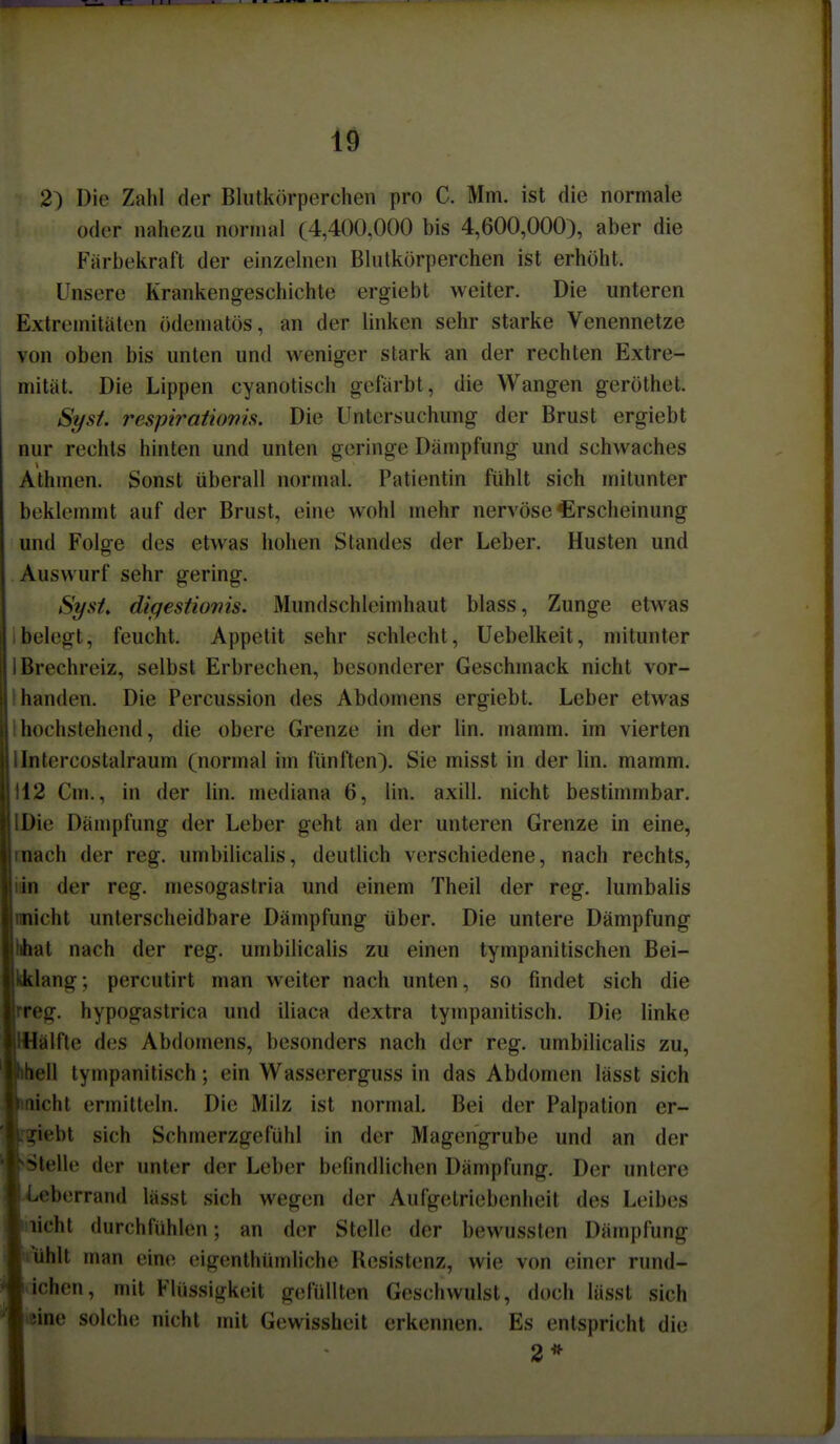 2) Die Zahl der Blutkörperchen pro C. Mm. ist die normale oder nahezu normal (4,400,000 bis 4,600,000), aber die Färbekraft der einzelnen Blutkörperchen ist erhöht. Unsere Krankengeschichte ergiebt weiter. Die unteren Extremitäten ödematös, an der linken sehr starke Venennetze von oben bis unten und weniger stark an der rechten Extre- mität. Die Lippen cyanotisch gefärbt, die Wangen geröthet. Syst. respiratiovis. Die Untersuchung der Brust ergiebt nur rechts hinten und unten geringe Dämpfung und schwaches Athmen. Sonst überall normal. Patientin fühlt sich mitunter beklemmt auf der Brust, eine wohl mehr nervöse Erscheinung und Folge des etwas hohen Standes der Leber. Husten und Auswurf sehr gering. Syst^ digestionis. Mundschleimhaut blass, Zunge etwas ibelegt, feucht. Appetit sehr schlecht, Uebelkeit, mitunter 1 Brechreiz, selbst Erbrechen, besonderer Geschmack nicht vor- I banden. Die Percussion des Abdomens ergiebt. Leber etwas Ihochstehend, die obere Grenze in der lin. mamm. im vierten lintercostalraum (normal im fünften). Sie misst in der lin. mamm. 112 Cm., in der lin. mediana 6, lin. axill. nicht bestimmbar. IDie Dämpfung der Leber geht an der unteren Grenze in eine, mach der reg. umbilicalis, deutlich verschiedene, nach rechts, lin der reg. mesogastria und einem Theil der reg. lumbalis micht unterscheidbare Dämpfung über. Die untere Dämpfung fchat nach der reg. umbilicalis zu einen tympanitischen Bei- iiklang; percutirt man weiter nach unten, so findet sich die rreg. hypogastrica und iliaca dextra tympanitisch. Die linke IHälfte des Abdomens, besonders nach der reg. umbilicalis zu, l|^ell tympanitisch; ein Wassererguss in das Abdomen lässt sich licht ermitteln. Die Milz ist normal. Bei der Palpation cr- jiebt sich Schmerzgefühl in der Magengrube und an der stelle der unter der Leber befindlichen Dämpfung. Der untere ^eberrand lässt sich wegen der Aufgetriebenheit des Leibes ||.licht durchfühlen; an der Stelh; der bewusslen Dämpfung ■ luhlt man eine eigenthümliche Resistenz, wie von einer rund- lichen, mit Flüssigkeit gelullten Geschwulst, doch lässt sich '^tcine solche nicht mit Gewissheit erkennen. Es entspricht die I 2*