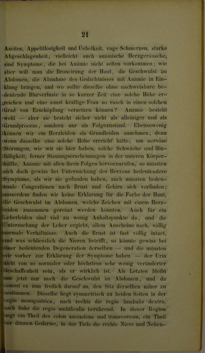 Ascites, Appetitlosigkeit und Uebelkeit, vag-e Schmerzen, starke Absfeschlag-enheit, vielleicht auch anämische Herzgeräusche, sind Symptome, die bei Anämie nicht selten vorkommen; wie aber will man die Broncirung der Haut, die Geschwulst im Abdomen, die Abnahme des Gedächtnisses mit Anämie in Ein- klang bringen, und wo sollte dieselbe ohne nachweisbare bc- (deutende Blutverluste in so kurzer Zeit eine solche Höhe er- i/eichen und eine sonst kräftige Frau so rasch in einen solchen iGrad von Erschöpfung versetzen können? Anämie besteht 'Wohl — aber sie besteht sicher nicht als alleiniger und als (Grundprocess, sondern nur als Folgezustand. Ebensowenig Ikonnen wir ein Herzleiden als Gruiulleiden annehmen; denn \wenn dasselbe eine solche Höhe erreicht' hätte, um nervöse .'Störungen, wie wir sie hier haben, solche Schwäche und Hin- iTälligkeit, ferner Stauungserscheinungen in der unteren Körper- lihälfte, Anämie mit allen ihren Folgen hervorzurufen, so müssten ssich doch gewiss bei Untersuchung des Herzens bedeutendere ^Symptome, als wir sie gefunden haben, auch müssten bedeu- tende Congestionen nach Brust und Gehirn sich vorfinden; »ausserdem finden wir keine Erklärung für die Farbe der Haut, (Hie Geschwulst im Abdomen, welche Zeichen mit einem Herz- deiden zusammen gereimt werden kcinnten. Auch für ein Leberleiden sind viel zu wenig Anhaltsi)unkte da, und die lUntersuchung der Leber ergiebt, allem Anscheine nach, völlig Mormale Verhältnisse. Auch die Brust ist fast völlig intact, innd was schliesslich die Nieren betrifft, so könnte gewiss bei »einer bedeutenden Degeneratiim derselben — und die müssten »•vir vorher zur Erklärung der Symptome haben — der Urin iiichl von so normaler oder hcichstens sehr wenig veränderter Beschaffenheit sein, als er wirklich ist. Als Letztes bleibt »ns jetzt nur noch die Geschwulst im Abdomen, und da «ommt es mm freilich darauf an, den Sitz derselben näher zu bestimmen. Dieselbe liegt symmetrisch zu beiden Seiten in der i^egio mesogaslrica, nach rechts die regio lumbalis dextra, «ach links die regio umbilicalis berührend. In dieser Region ptegt ein Theil des cohm ascendens und transversum, ein Tlieil «er dünnen Gedärme, in der Tiefe die rechte Niere und Neben-