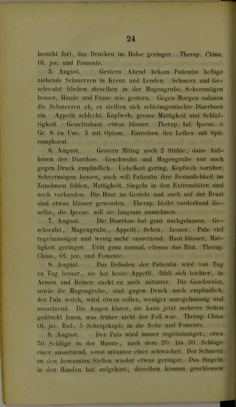 besteht fort, das Drücken im Halse geringer. Therap. China. Ol. jec. und Foniente. 5. August. Gestern Abend bekam Patientin heftige ziehende Schmerzen in Kreuz und Lenden. Schmerz und Ge- sclmulst blieben dieselben in der Magengrube, Sehvermögen besser, Hände und Füsse wie gestern. Gegen Morgen nahmen die Schmerzen ab, es stellten sich schleimgemischte Diarrhoen ein. Appetit schlecht, Kopfweh, grosse Mattigkeit und Schläf- rigkeit. Gesichtshaut etwas blässer. Therap. Inf. Ipecac. e Gr. 8 zu Unc. 5 mit Opium. Einreiben des Leibes mit Spir. camphorat. 6. August. Gestern Mittag noch 2 Stühle, dann Auf- hören der Diarrhoe. Geschwulst und Magengrube nur noch gegen Druck empfindlich. Uebelkeit gering, Kopfweh vorüber. Sehvermögen besser, auch will Patientin ihre Besinnlichkeit im Zunehmen fühlen, Mattigkeit, Singein in den Extremitäten sind noch vorhanden. Die Haut im Gesicht und auch auf der Brust sind etwas blässer geworden. Therap. bleibt vorderhand die- selbe, die Ipecac. soll sie langsam ausnehmen. 7. August. Die Diarrhoe hat ganz nachgelassen. Ge- schwulst, Magengrube, Appetit, Sehen, besser. Puls viel regelmässiger und wenig mehr aussetzend. Haut blässer. M-M- ligkeit geringer. Urin ganz nornial, ebenso das Blut. Therajt. China, Ol. jec. und Fomente. 8. August. Das Befinden der Palienlin wird \on Tag zu Tag besser, sie hat heute Appetit, fühlt sich leichter, in Armen und Beimni zuckt es noch milunler. Die Geschwulsl. sowie die Magengrube, sind gegen Druck noch emjjfindlicli. der Puls weich, wird etwas voller, weniger unrcgelmässig und aussetzend. Die Augen klarer, sie kaim Jetzt mehrere Seileu gedruckt lesen, was früher nicht der Fall ^^ar. Therap. China Ol. jec. Bad, 5 Schropikopfe in die Seile und Fomenle. 9. August. Der Puls wird iuuiier r(>gelmässiger, elwa 70 Schläge hi der Minute, nach dem 20. bis 30. Schlage einer aussetzend, sonst mitunter einer schwächer. Der Schmerz an den bewussten Stellen wieder etwas geringer. Das Singelu in den Händ(Mi hat aufgehört, dieselben können geschlossen