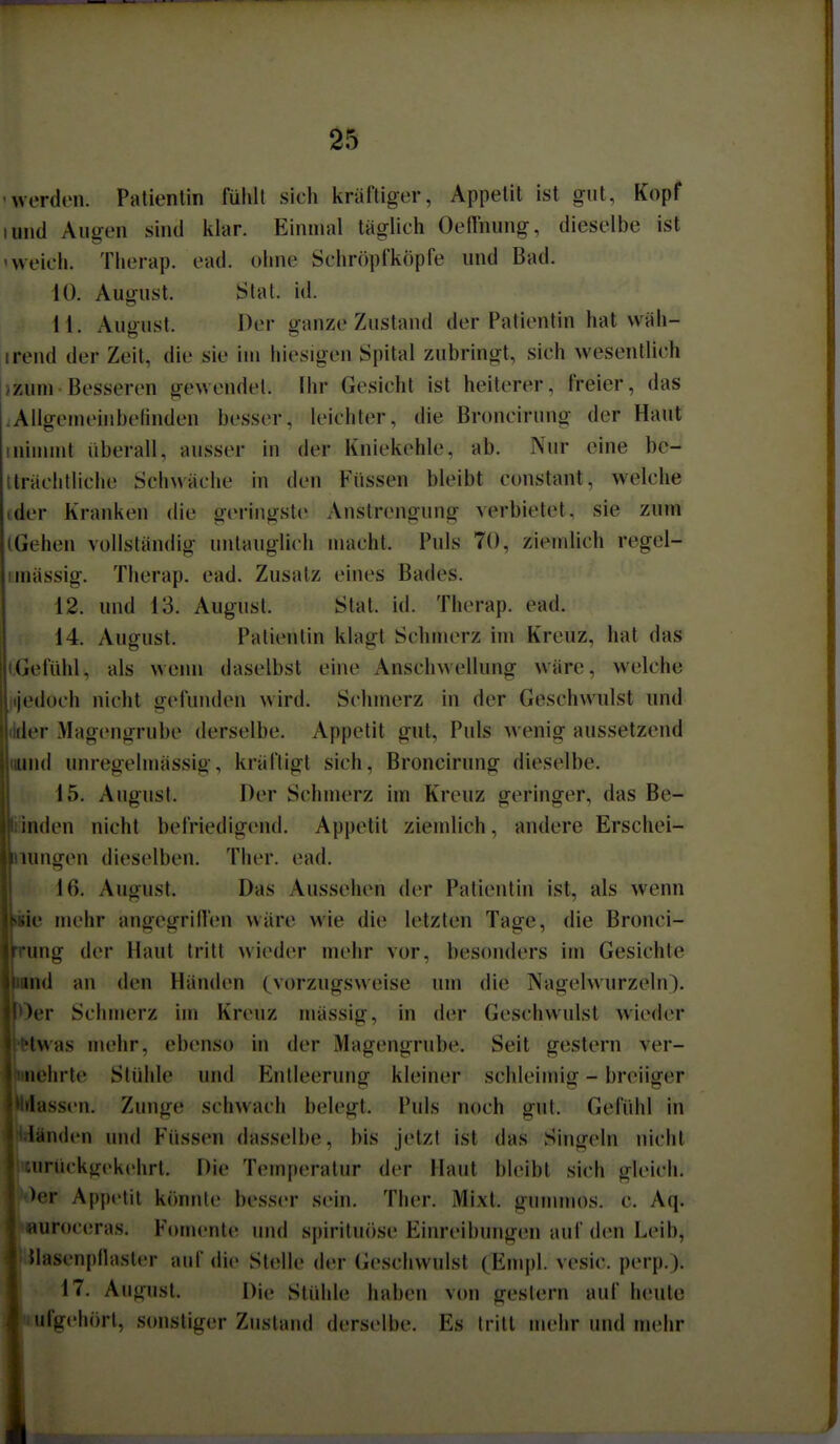 -werden. Patientin fühlt sich kräftiger, Appetit ist gut, Kopf lund Allgen sind iilar. Einmal täglich Oeffnung, dieselbe ist 'weich. Therap. ead. ohne Schröpfköpfe und Bad. 10. August. Stal. id. 11. Auoust. Der ganze Zustand der Patientin hat wäh- irend der Zeit, die sie im hiesigen Spital zubringt, sich wesentlich izum Besseren gewendet. Ihr Gesicht ist heiterer, freier, das .Allgemeinbefinden besser, leichter, die Broncirung der Haut 1 nimmt überall, ausser in der Kniekehle, ab. Nur eine bc- Iträclitliche Schwäche in den Füssen bleibt constant, welche ider Kranken die geringste Anstrengung verbietet, sie zum (Gehen vollständig untauglich macht. Puls 70, ziemlich regel- iinässig. Therap. ead. Zusatz eines Bades. 12. und 13. August. Stat. id. Therap. ead. 14. August. Patientin klagt Schmerz im Kreuz, hat das »Gefühl, als wenn daselbst eine Anschwellung wäre, welche jijedoch nicht gefunden wird. Schmerz in der Geschwulst und tider Magengrube derselbe. Appetit gut. Puls wenig aussetzend nund unregelmässig, kräftigt sich, Broncirung dieselbe. 15. August. Der Schmerz im Kreuz geringer, das Be- ■iiinden nicht befriedigend. Appetit ziemlich, andere Erschei- jliiungen dieselben. Ther. ead. n 16. August. Das Aussehen der Patientin ist, als wenn bie mehr angegriffen wäre wie die letzten Tage, die Bronci- wrung der Haut tritt wieder mehr vor, besonders im Gesichte Mntd an den Händen (vorzugsweise um die Nagelwurzeln). ■Oer Schmerz im Kreuz mässig, in der Geschwulst wieder l^twas mehr, ebenso in der Magengrube. Seit gestern ver- iiehrte Stühle und Entleerung kleiner schleimig - breiiger lassen. Zunge schwach belegt. Puls noch gut. Gefühl in landen und Füssen dasselbe, bis jetzt ist das Singein nicht iirückgekchrt. Die Temperatur der Haut bleibt sich gleich. >er Appetit könnte besser sein. Ther. Mixt, gummös, c. Aq. luroceras. Fomente und spirituose Einreibungen auf den Leib, Üasenpflasler auf die Stelle der (ieschvvulst (Emj)l. vesic. perp.). 17. August. Die Stühle haben von gestern auf heute ufgehört, sonstiger Zustand derselbe. Es tritt mehr und mehr I