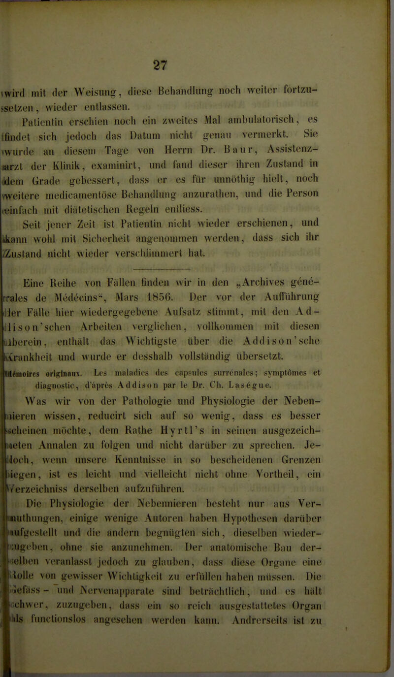 vwird mit der Weisung, diese Behandlung noch weiter forlzu- ssetzen, wieder entlassen. Patientin erschien noch ein zweites Mal ambulatorisch, es itindel sich jedoch das Datum nicht genau vermerkt. Sie vwurde an diesem Tage von Herrn Dr. Baur, Assistenz- aarzt der Klinik, examinirl, und fand dieser ihren Zustand in (idem Grade gebessert, dass er es für unnöthig hielt, noch weitere medicamentöse Behandlung anzurathen, und die Person (■einfach mit diätetischen Regeln enlliess. Seil jener Zeit ist Patientin nicht wieder erschienen, und kkann wohl mit Sicherheit angenommen werden, dass sich ihr /Zustand nicht wieder verschlimmert hat. Eine Reihe von Fällen linden wir in den „Archives gene- rrales de Medecins, Mars 1856. Der vor der Aufführung ier Fälle hier wiedergegebene Aufsalz stimmt, mit den Ad- illison'schen Arbeiten verglichen, vollkonuiien nnl diesen jberein, enthält das Wichtigste über die Addison'sehe rankheit und wurde er desshalb vollständig übersetzt. i^moires originaiix. Les maladics des capsiiies surrenalcs; symptömes et diagnostic, d'äpres Addison par le Dr. Cli. Lasegue. Was wir von der Pathologie und Physiologie der Neben- »ieren wissen, reducirl sich auf so wenig, dass es besser heinen niöchle, dem Ralhe Hyrtl's in seinen ausgezeich- ten Annalen zu folgen und nicht darüber zu sprechen. Je- Gch, wenn unsere Kenntnisse in so bescheidenen Grenzen iegen, ist es leicht und vielleicht nicht ohne Vorlheil, ein IVerzeichniss derselben aufzuführen. Die Physioh)gie der Nebennieren besteht nur aus Ver- lUlhungen, einige wenige Autoren haben Hypothesen darüber fgestellt und die andern begnügten sich, dieselben wieder- aig(!ben. ohne sie anzunehmen. Der analonüsche Bau der- Iben veranlasst jedoch zu glauben, dass diese Organe eine *iolle von gewisser Wichtigkeit zu erfüllen haben müssen. Die wefäss - und Nervenapparate sind belrächllich, und es hält schwer, zuzugeben, dass ein so reich ausgestattetes Organ ils functionslos angesehen werden kaim. Andrerseits ist zu