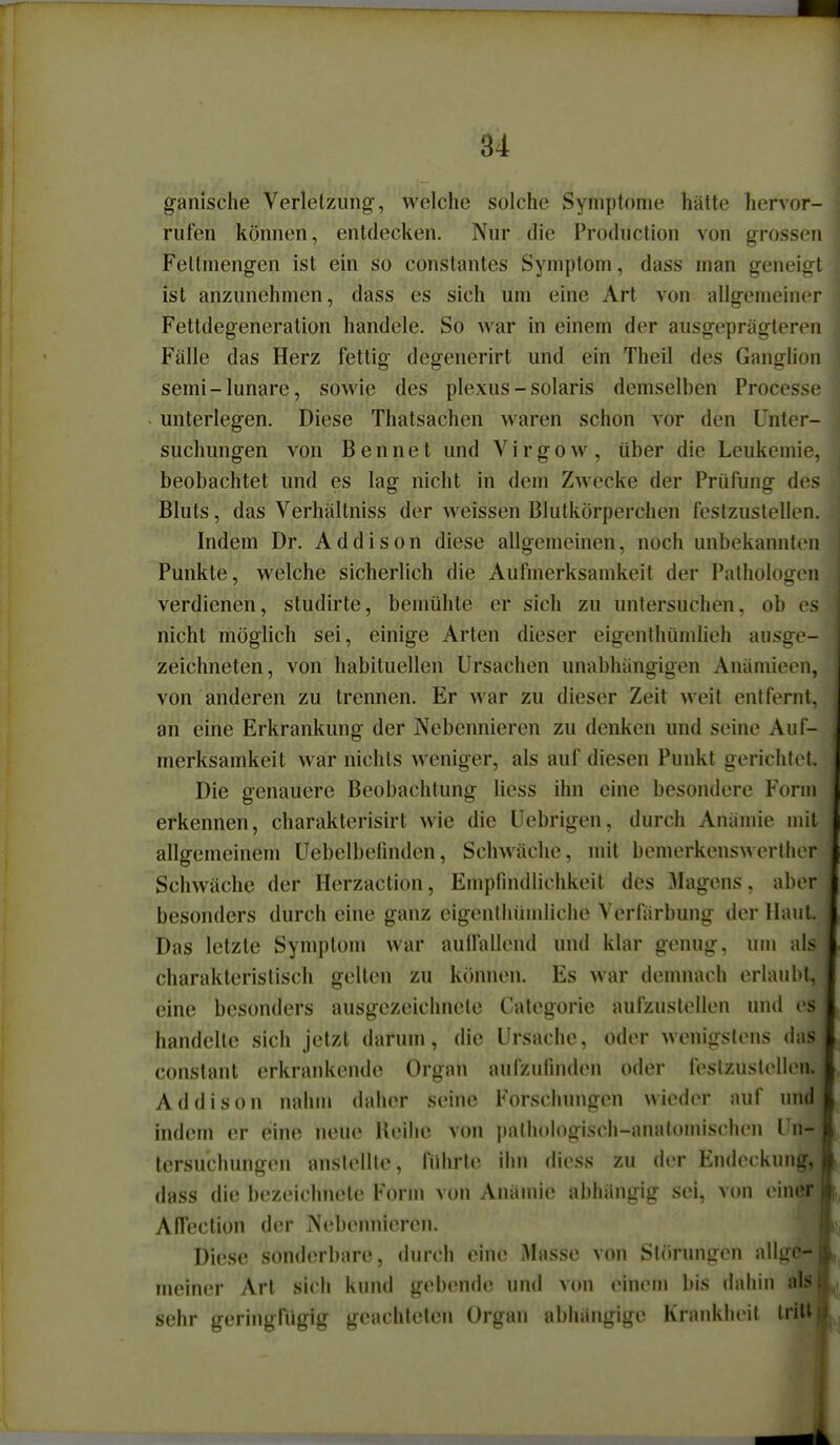 ganische Verletzung, welche solche Symptome hätte hervor- rufen können, entdecken. Nur die Production von grossen Feltmengen ist ein so constantes Symptom, dass man geneigt ist anzunehmen, dass es sich um eine Art von allgemeiner Fettdegeneration handele. So war in einem der ausgeprägteren Fälle das Herz fettig degenerirt und ein Theil des Ganglio semi-lunare, soM'ie des plexus - solaris demselben Process unterlegen. Diese Thatsachen waren schon vor den Unter suchungen von Bennet und Virgow, über die Leukemie beobachtet und es lag nicht in dem Zwecke der Prüfung des Bluts, das Verhältniss der weissen Blutkörperchen festzustellen Indem Dr. Addison diese allgemeinen, noch unbekannte Punkte, welche sicherlich die Aufmerksamkeit der Pulhologei verdienen, studirte, bemühte er sich zu untersuchen, ob e nicht möglich sei, einige Arten dieser eigenthümlieh ausge- zeichneten, von habituellen Ursachen unabhängigen Anämieen, von anderen zu trennen. Er war zu dieser Zeit weit entfernt, an eine Erkrankung der Nebennieren zu denken und seine Auf- merksamkeit war nichts weniger, als auf diesen Punkt gerichtet. Die genauere Beobachtung Hess ihn eine besondere Form erkennen, charakterisirt wie die Uebrigen, durch Anämie mit allgemeinem üebelbefmden, Schwäche, mit bemerkenswerlher Schwäche der Herzaction, Empfindlichkeit des Magens, aber besonders durch eine ganz eigenthümliche Verfärbung der Haut. Das letzte Symptom war aulfalleud und klar genug, um als charakteristisch gelten zu können. Es war dennvach erlaubt, eine besonders ausgezeichnete Categorie aufzustellen und es handelte sich jetzt darum, die Ursache, oder wenigstens das constant erkrankende Organ aufzufmden oder festzusleHen. Addison nahm daher seine Forschungen wieder auf un4 indem er eine neue lleihc von i)athoh)gisch-anatomischen Un- tersuchungen anstellte, führte ihn diess zu der Endeckung, dass die bezeichnete Form von Anämie abhängig sei, von einer, AfTection der Nebennieren. Diese sonderbare, durch eine Masse von Störungen allge- meiner Art sich kund gebende und von einem bis dahin als sehr geringfügig geachteten Organ abhängige Krankheit tritt