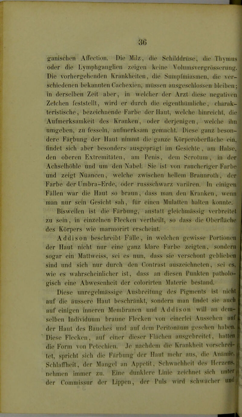 ganischon Affection. Die Milz, die Schilddriiso. die Tiiyinus oder die Lymphgauorlien zeigen keine Vohimsvergrösseriing. Die vorhergehenden Krankheilen, die SunipCmiasinen, die ver- schiedenen bekannten Cachexien, müssen ausgeschlossen bleiben; in derselben Zeit aber, in welcher der Arzt diese negativen Zeichen feststellt, wird er durch die eigenthüinliche, charak- teristische , bezeichnende Farbe der Haut, welche hinreicht, die Aufmerksamkeit des Kranken, oder derjenigen, welche ihn umgeben, zu fesseln, aufmerksam gemacht. Diese ganz beson- dere Färbung der Haut nimmt die ganze Körperoberlläche ein. findet sich aber besonders ausgeprägt im Gesichte , am Halse, den oberen Extremitäten, am Penis, dem Scrotum, in der Achselhöhle und um den Nabel. Sie ist von raucheriger Farbe und zeigt Nüancen, welche zwischen hellem Braunrolh. der Farbe der Umbra-Erde, oder russschwarz variiren. In einigen Fällen war die Haut so braun, dass man den Krauken, weim man nur sein Gesicht sah, für einen Mulatten halten konnte. Bisweilen ist die Färbung, anstatt gleichmässig verbreitet zu sein, in einzelnen Flecken vertheilt, so dass die Oberfläche des Körpers wie marmorirt erscheint. Addison beschreibt Fälle, in welchen ge\Aisse Portionen der Haut nicht nur eine ganz klare Farbe zeigten, sondtTU sogar ein Mattweiss, sei es nun, dass sie verschont geblieben sind und sich nur durch den Conirast auszeichneten, sei (s. wie es wahrscheinlicher ist, dass an diesen Punkten patholo- gisch eine Abwesenheit der colorirten Materie bestand. Diese unregelmässige Ausbreitung des Pigments ist nicht auf die äussere Haut beschränkt, sondern man findet sie auch auf einigen inneren Membranen und Addison will an dem- selben Individuum braune Flecken von einerlei Aussehen a' der Haut des Bauches und auf dem Perifonäum gesehen habe: Diese Flecken, auf einer dieser Flächen ausgebreitet, hntt die Form von Petechien. Je nachdem die KrankluMl verschrei' let, spricht sich die Färbung der Haut mehr aus, die Anämfe, SchlalTheit, der Mangel an Appetit, Schwachheit des HerzenS, nehmen inuner zu. Eine dunklere Linie zeichne! .sich luit^f der Commissnr der LippiMi, der Puls wird schwächer