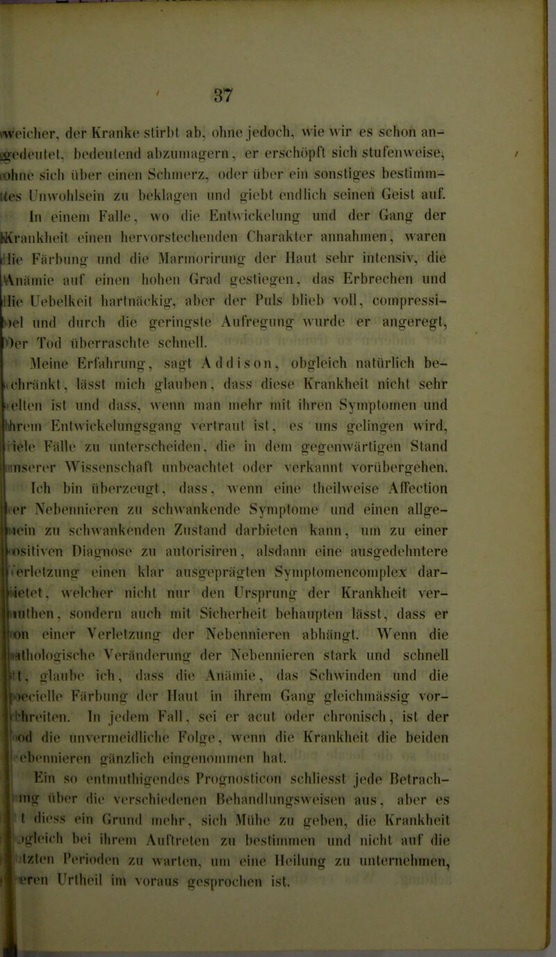 weidier, der Kranke stirbt ab, ohne jedoch, wie wir es schon an- ügedeiilel, bedeutend abzinnairern, er erschöpft sich stufenweise^ / lohne sich über einen Schinerz, oder über ein sonstig^es bestiinm- Ues Unwohlsein zu beklag-en und oiebt endHch seinen Geist auf. In einem Falle, wo die Enlwickelung und der Gang der wvrankheit einen hervorstechenden Charakter annahmen, waren i!lie Färbung- und die Marmorirung- der Haut sehr intensiv, die Anämie auf einen hohen Grad gestiegen, das Erbrechen und Hie Uebelkeit hartnäckig-, aber der Puls blieb voll, compressi- Del und durch die geringste Aufregung wurde er angeregt, »er Tod überraschte schnell. Meine Erfahrung, sagt A d d i s o n, obgleich natürlich be- iichränkt, lässt mich glauben, dass diese Krankheit nicht sehr !teilen ist und dass, wenn man mehr mit ihren Symptomen und Mirem Entwickelungsgang vertraut ist, es uns gelingen wird, icle Fälle zu unterscheiden, die in dem g-egenwärtigen Stand nserer Wissenschaft unbeachtet oder verkannt vorübergehen. Ich bin überzeugt, dass, -wenn eine theilweise Affection !• Nebennieren zu schwankende Symptome und einen allge- •in zu schwankenden Zustand darbieten kann, um zu einer sitiven Diagnose zu autorisiren, alsdann eine ausgedehntere •rlelzung einen klar ausgeprägten Symptomencomplex dar- tet. welcher nicht nur den Ursprung der Krankheit ver- iithen. sondern auch mit Sicherheit behaupten lässt, dass er >n einer Verletzunof der Nebennieren abhängt. Wenn die ilholoiiische Veränderung- der Nebennieren stark und schnell I, glaube ich, dass die Anämie, das Schwinden und die •ccielle Färbung der Haut in ihrem Gang gleichmässig- vor- linMlen. In jedem Fall, sei er acut oder chronisch, ist der >d die unvermeidliche Folge, wenn die Krankluüt die beiden 'bcnnieren gänzlich eingenommen hat. Ein so entnuithigendes Prognosticon schliesst jede Betrach- iiig über (li(> verschiedenen Behandlungsweisen aus, aber es \ diess ein Grund mehr, sich Mühe zu geben, die Krankheit )gl('icli bei ihrem Auftreten zu bestinunen und nicht auf die Izlen Perioden zu warten, um eine Heilung zu unternehmen, Ten Urtheil im voraus gesprochen ist. 1