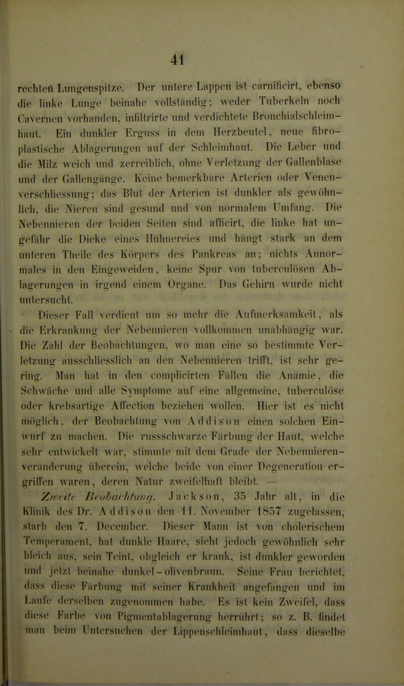 rechlert Lungenspitze. Der untere Lappen ist carnificirt, ebenso die linke Lunge beinahe vollständig; weder Tuberkeln noch Cavernen vorhanden, inliltrirte und verdichtete Bronchialschleini- haul. Ein dunkler Erguss in dem Herzbeutel, neue fibro- plaslische Ablagerungen auf der Schleimhaut. Die Leber und die Milz weich und zerreiblich, ohne Verletzung der Gallenblase und der Gallenffänge. Keine bemerkbare Arterien oder Venen- verSchliessung; das Blut der Arterien ist dunkler als gewöhn- lich, die Nieren sind gesund und von normalem Umfang. Die Nebennieren der beiden Seiten sind afficirt, die linke hat un- gefähr die Dicke eines Hühnereies und hängt stark an dem unteren Theile des Körpers des Pankreas an; nichts Annor- males in den Eingeweiden, keine Spur von tuberculösen Ab- lagerungen in irgend einem Organe. Das Gehirn wurde nicht untersucht. Dieser Fall verdient um so mehr die Aufmerksamkeit, als die Erkrankung der Nebennieren vollkommen unabhängig war. Die Zaid der Beobachtungen, wo man eine so bestinunte Ver- letzung ausschliesslich an den Nebennieren trifft, ist sehr ge- ring. Man hat in den comphcirten Fällen die Anämie, die Schwäche und alle Symptome auf eine allgemeine, tuberculöse oder krebsartige Attection beziehen wollen. Hier ist es nicht möglich, der Beobachtung v(m Addison einen solchen Ein- wurf zu machen. Die russschwarze Färbung der Haut, welche sehr entwickelt war, stinunte mit dem Grade der Nebennieren- veränderung überein, welche beide von einer Degeneration er- griffen waren, deren Natur zweifelhaft bleibt. — Zwdfe [ieoharhfinifj. Jackson, 35 Jahr all, in die Klinik des Dr. Addison den 11. November 1857 zugelassen, starb den 7. December. Dieser Mann ist von cholerischem Temperament, hat dunkle Haare, sieht jedoch gewöhnlich sehr bleich aus, sein Teint, obgleich er krank, ist dunkler geworden und jetzt beinahe dunkel - olivenbraun. Seine Frau berichtet, dass diese Färbung mit seiner Krankheit angefangen und im Laufe derselben zugenommen habe. Es ist kein Zweifel, dass diese Farbe vcm Pigitienlablagerung herridirt; so z. B. findet nuin beim Untersuchen der Lippenschleimliaul. dass dieselb(^