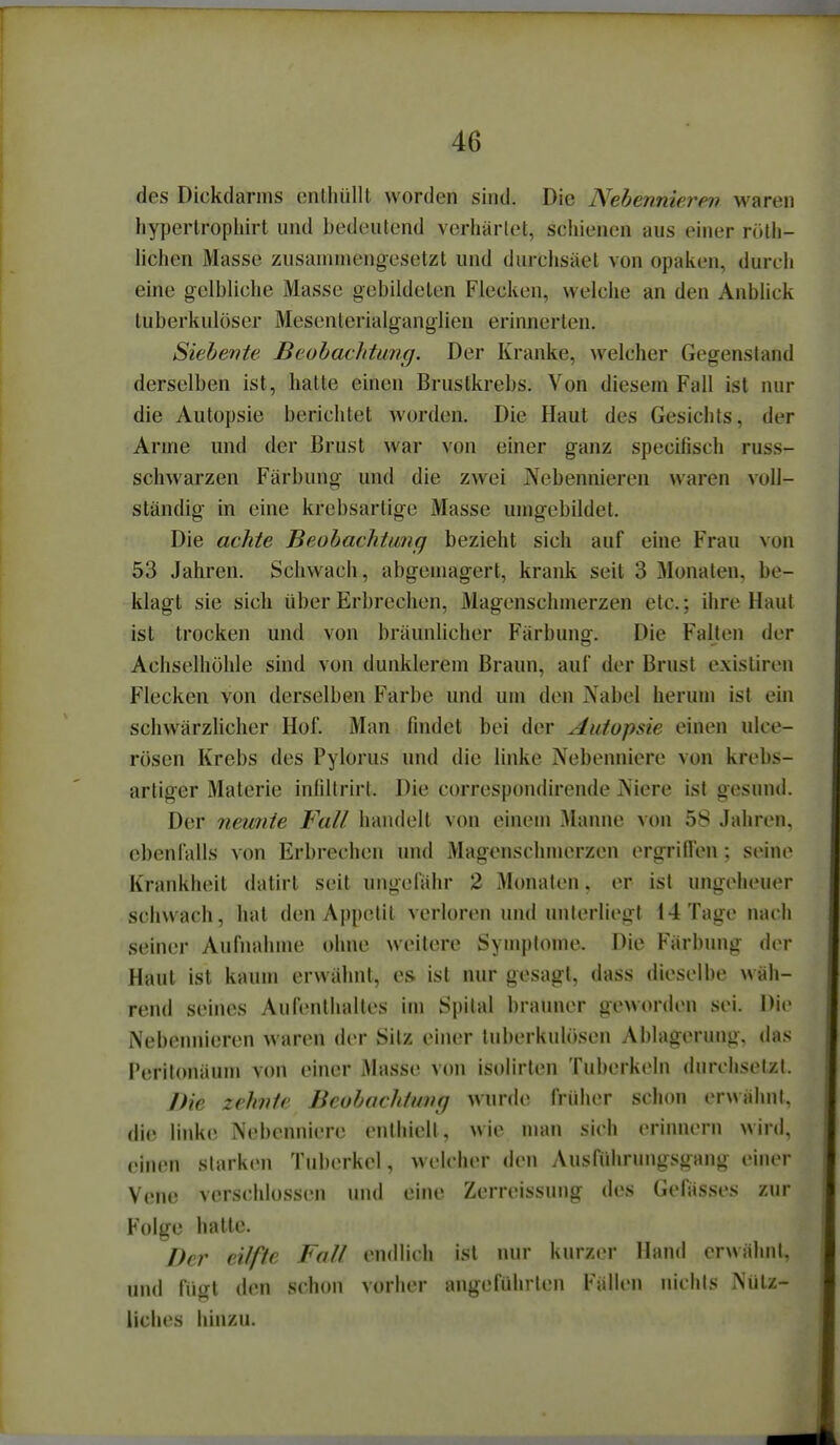 des Dickdarms onthüllt worden sind. Die Nehennierev waren hyperlrophirt und bedeutend vcrharlet, schienen aus einer rötli- lichen Masse zusammengesetzt und durciisäel von opaken, durch eine gelbliche Masse gebildeten Flecken, welche an den AnbUck tuberkulöser Mesenterialganglien erinnerten. Siehevte Beobachtang. Der Kranke, welcher Gegenstand derselben ist, hatte einen Brustkrebs. Von diesem Fall ist nur die Autopsie berichtet worden. Die Haut des Gesichts, der Arme und der Brust war von einer ganz specifisch russ- schwarzen Färbung und die zwei Nebennieren waren voll- ständig in eine krebsartige Masse umgebildet. Die achte Beohachtimg bezieht sich auf eine Frau von 53 Jahren. Schwach, abgemagert, krank seit 3 Monaten, be- klagt sie sich über Erbrechen, Magenschmerzen etc.; ihre Haut ist trocken und von bräunlicher Färbung. Die Falten der Achselhöhle sind von dunklerem Braun, auf der Brust cxisliren Flecken von derselben Farbe und um den Nabel herum ist ein schwärzlicher Hof. Man findet bei der Autopsie einen ulce- rösen Krebs des Pylorus und die linke Nebenniere von krebs- artiger Materie infiltrirt. Die correspondirende Niere ist gesund. Der neunie Fall handelt von einem Manne von 58 Jahren, ebenfalls von Erbrechen und Magenschmerzen ergriflen : seine Krankheit datirt seit ungefähr 2 Monaten. er ist ungeheuer schwach, hat den Appetit verloren und unterliegt 14 Tage nach seiner Aufnahme ohne weitere Symptome. Die Färbung der Haut ist kaum erwähnt, es ist nur gesagt, dass dieselbe wäh- rend seines Aufenthalles im Spital brauner geworden sei. Die Nebennieren waren der Silz einer Inberkulö.sen Ablagerung, das I'eritonäum von einer Masse von isolirten Tuberkeln durchsetzt. Die zehvtr Bcohachtuvg wurde früher schon erwähnt, die linke Nebenniere enthielt, wie man sich erinnern wird, einen starken Tuberkel, welcher den Ausführungsgang einer Vene verschlossen und eine Zerreissung des Gefässes zur Folge hatte. Der cilffe Fall endlich ist nur kurzer Hand crwälml. und fügt den schon vorher angeführten Fällen nichls Niilz- liches hinzu.