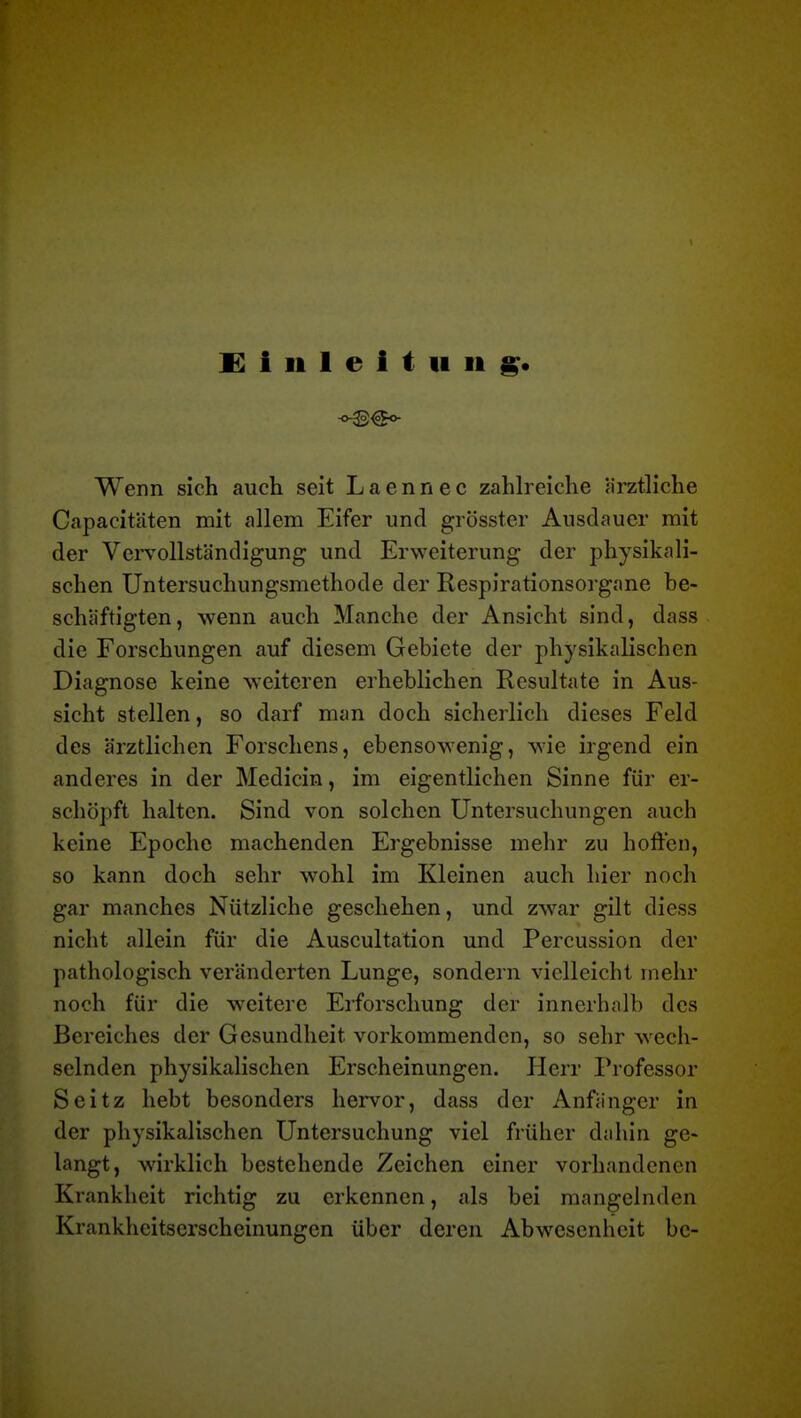 Einleitung« Wenn sich auch seit Laennec zahlreiche ärztliche Capacitäten mit allem Eifer und grösster Ausdauer mit der Vervollständigung und Erweiterung der physikali- schen Untersuchungsmethode der Respirationsorgane be- schäftigten, wenn auch Manche der Ansicht sind, dass die Forschungen auf diesem Gebiete der physikalischen Diagnose keine weiteren erheblichen Resultate in Aus- sicht stellen, so darf man doch sicherlich dieses Feld des ärztlichen Forschens, ebensowenig, wie irgend ein anderes in der Medicin, im eigentlichen Sinne für er- schöpft halten. Sind von solchen Untersuchungen auch keine Epoche machenden Ergebnisse mehr zu hoffen, so kann doch sehr wohl im Kleinen auch hier noch gar manches Nützliche geschehen, und zwar gilt diess nicht allein für die Auscultation und Percussion der pathologisch veränderten Lunge, sondern vielleicht mehr noch für die weitere Erforschung der innerhalb des Bereiches der Gesundheit vorkommenden, so sehr wech- selnden physikalischen Erscheinungen. Herr Professor Seitz hebt besonders hervor, dass der Anfänger in der physikalischen Untersuchung viel früher dahin ge- langt, wirklich bestehende Zeichen einer vorhandenen Krankheit richtig zu erkennen, als bei mangelnden Krankheitserscheinungen über deren Abwesenheit bc-