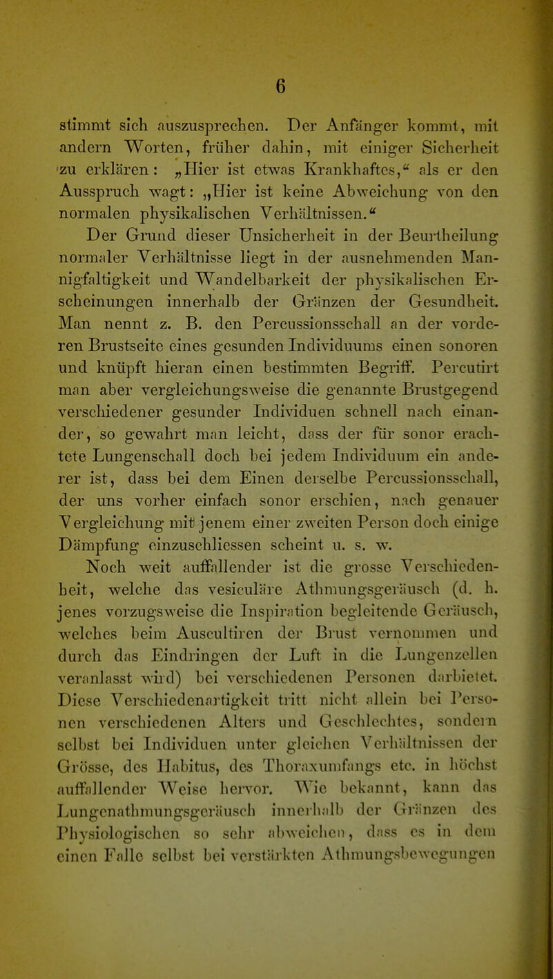 stimmt sich auszusprechen. Der Anfänger kommt, mit andern Worten, früher dahin, mit einiger Sicherheit •zu erklären: „Hier ist etwas Krankhaftes, als er den Ausspruch wagt: „Hier ist keine Abweichung von den normalen physikalischen Verhältnissen.* Der Grand dieser Unsicherheit in der Beui-thcilung normaler Verhältnisse liegt in der ausnehmenden Man- nigfaltigkeit und Wandelbarkeit der physikalischen Er- scheinungen innerhalb der Gränzen der Gesundheit. Man nennt z. B. den Percussionsschall an der vorde- ren Brustseite eines gesunden Individuums einen sonoren und knüpft hieran einen bestimmten Begriff. Percutirt man aber vergleichungsweise die genannte Brustgegend verschiedener gesunder Individuen schnell nach einan- der, so gewahrt man leicht, dass der für sonor erach- tete Lungenschall doch bei jedem Individuum ein ande- rer ist, dass bei dem Einen derselbe Percussionsschall, der uns vorher einfach sonor erschien, nach genauer Vergleichung mit jenem einer zweiten Person doch einige Dämpfung einzuschliessen scheint u. s. w. Noch weit auffallender ist die grosse Verschieden- heit, welche das vesiculäre Athmungsgeräusch (d. h. jenes vorzugsweise die Inspiration begleitende Geräusch, welches beim Auscultiren der Brust vernommen und durch das Eindringen der Luft in die Lungcnzellen veranlasst wiid) bei verschiedenen Personen darbietet. Diese Verschiedenai-tigkcit tritt nicht allein bei Perso- nen verschiedenen Alters und Geschlechtes, sondern selbst bei Individuen unter gleichen Verhältnissen der Grösse, des Habitus, des Thoraxumfangs etc. in höchst auffallender Weise hervor. Wie bekannt, kann das Lungcnathmungsgcräusch inncihalb der Gränzen des Physiologischen so sehr abweiclien, dass es in dem einen Falle selbst bei verstärkten Athmungsbewegungen