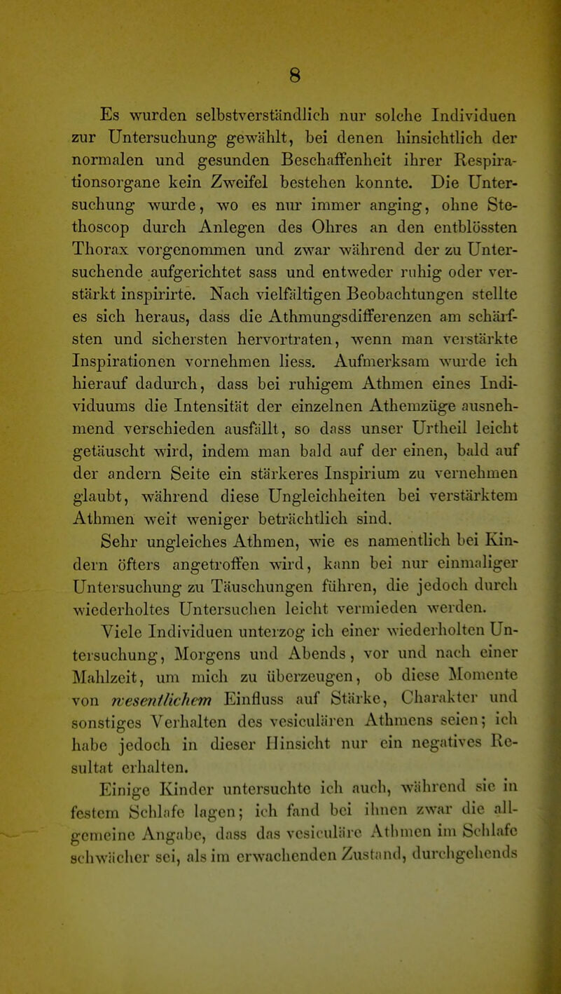 Es wurden selbstverständlich nur solche Individuen zur Untersuchung gewählt, bei denen hinsichtlich der normalen und gesunden Beschaffenheit ihrer Respira- tionsorgane kein Zweifel bestehen konnte. Die Unter- suchung wurde, wo es nur immer anging, ohne Ste- thoscop durch Anlegen des Ohres an den entblössten Thorax vorgenommen und zwar während der zu Unter- suchende aufgerichtet sass und entweder ruhig oder ver- stärkt inspirirte. Nach vielfältigen Beobachtungen stellte es sich heraus, dass die Athmungsdifferenzen am schärf- sten und sichersten hervortraten, wenn man verstärkte Inspirationen vornehmen Hess. Aufmerksam wurde ich hierauf dadurch, dass bei ruhigem Athmen eines Indi- viduums die Intensität der einzelnen Athemzüge ausneh- mend verschieden ausfällt, so dass unser Urtheil leicht getäuscht wird, indem man bald auf der einen, hidd auf der andern Seite ein stärkeres Inspirium zu vernehmen glaubt, während diese Ungleichheiten bei verstärktem Athmen weit weniger beträchtlich sind. Sehr ungleiches Athmen, wie es namentlich bei Kin- dern öfters angetroffen wird, kann bei nur einmaliger Untersuchung zu Täuschungen führen, die jedoch durch wiederholtes Untersuchen leicht vermieden werden. Viele Individuen unterzog ich einer wiederholten Un- tersuchung, Morgens und Abends, vor und nach einer Mahlzeit, um mich zu überzeugen, ob diese Momente von rvesentlichem Einfluss auf Stärke, Charakter und sonstiges Verhalten des vcsiculären Athmens seien; ich habe jedoch in dieser Hinsicht nur ein negatives Re- sultat erhalten. Einige Kinder untersuchte ich auch, während sie in festem Schlafe lagen; ich fand bei ihnen zwar die all- gemeine Angabc, dass das vcsiculäre Athmen im Schlafe schwächer sei, als im erwachenden Zustand, durchgchends