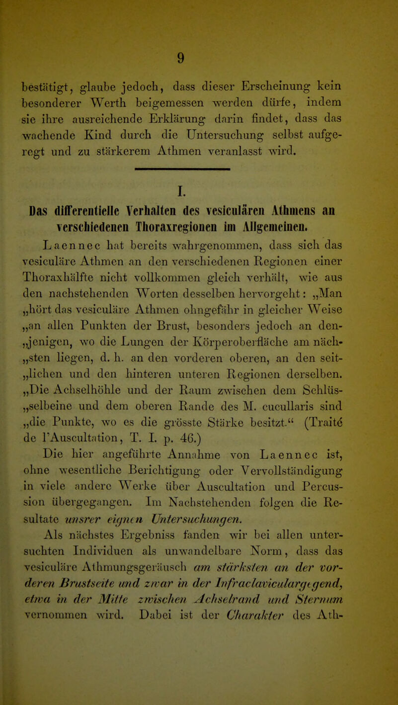 bestätigt, glaube jedoch, dass dieser Erscheinung kein besonderer Werth beigemessen werden dürfe, indem sie ihre ausreichende Erklärung darin findet, dass das wachende Kind durch die Untersuchung selbst aufge- regt und zu stärkerem Athraen veranlasst wird. I. Das diATereutielle Yerhalten des vesiculärcii Alhmcns an verschiedenen Tlioraxregionen im Allgemeinen. Laennec hat bereits wahrgenommen, dass sich das vesiculäre Athmen an den verschiedenen Regionen einer Thoraxhälfte nicht vollkommen gleich verhält, wie aus den nachstehenden Worten desselben hervorgeht: „Man „hört das vesiculäre Athmen ohngefähr in gleicher Weise „an allen Punkten der Brust, besonders jedoch an den- „jenigen, wo die Lungen der Körperoberfläche am näch- „sten liegen, d. h. an den vorderen oberen, an den seit- „lichen und den hinteren unteren Regionen derselben. „Die Achselhöhle und der Raum zwischen dem Schlüs- „selbeine und dem oberen Rande des M. cucuUaris sind „die Punkte, wo es die grösste Stärke besitzt. (Traite de TAuscultation, T. I. p. 46.) Die hier angeführte Annahme von Laennec ist, ohne wesentliche Berichtigung oder Vervollständigung in viele andere Werke über Auscultation und Percus- sion übergegangen. Im Nachstehenden folgen die Re- sultate uiisrer eupun Untersuchungen. Als nächstes Ergebniss fanden wir bei allen unter- suchten Individuen als unwandelbare Norm, dass das vesiculäre Athmungsgeräuscli am stärksten an der vor- deren Brustseite und zwar in der Ivfraclaviculargtgend, etwa in der Mitte zwischen Achselrand und Sternum vernommen wird. Dabei ist der Charakter des Ath-