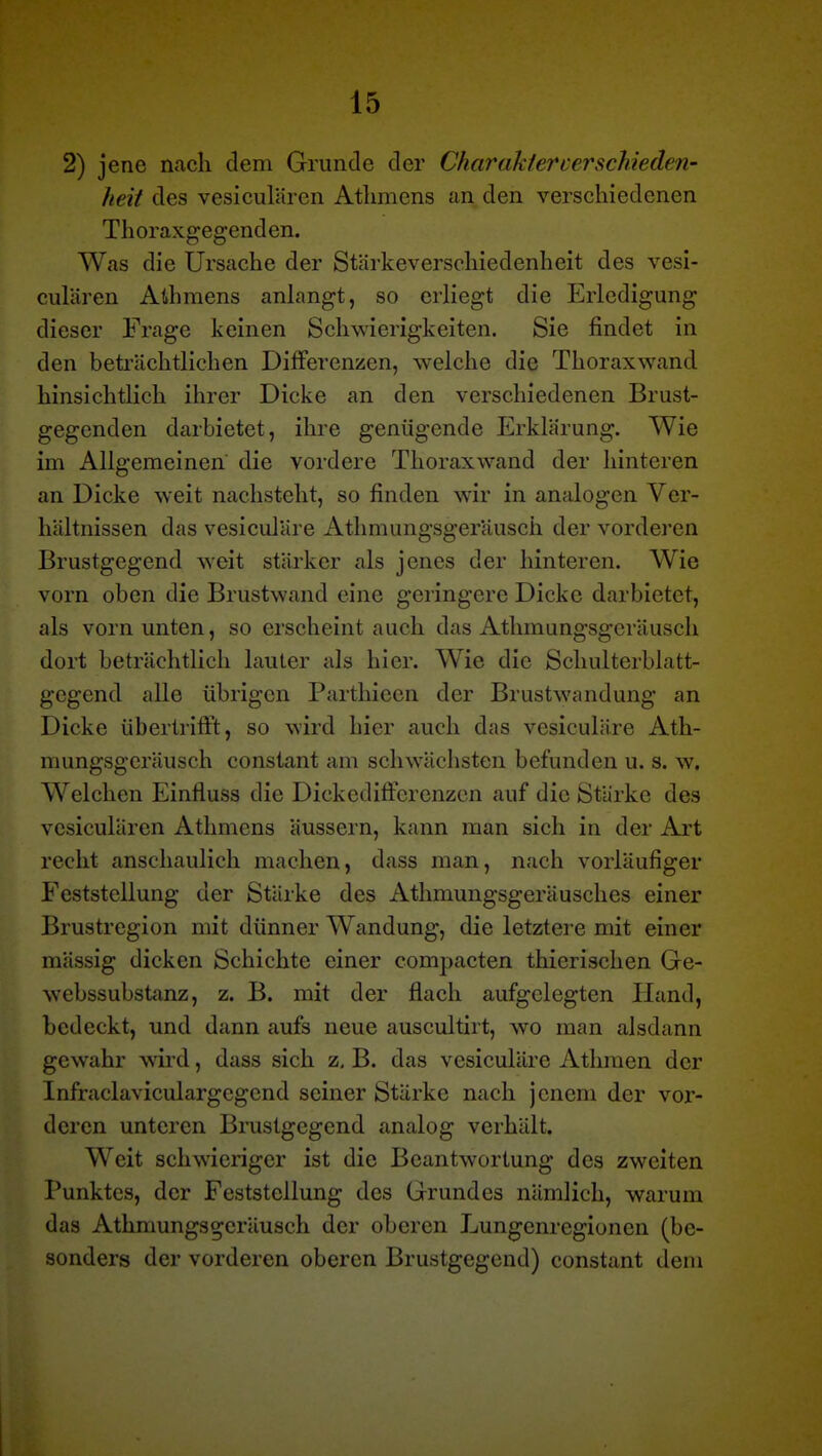 2) jene nach dem Grunde der Charaktercerschieden- heit des vesiculären Atlimens an den verschiedenen Thoraxgegenden. Was die Ursache der Stärkeverschiedenheit des vesi- culären Athmens anhangt, so erliegt die Erledigung dieser Frage keinen Schwierigkeiten. Sie findet in den beti'ächtlichen Differenzen, welche die Thoraxwand hinsichtlich ihrer Dicke an den verschiedenen Brust- gegenden darbietet, ihre genügende Erklärung. Wie im Allgemeinen die vordere Thoraxwand der Iiinteren an Dicke weit nachstellt, so finden wir in analogen Ver- hältnissen das vesiculäre Athmungsgerausch der vorderen Brustgegend weit stärker als jenes der hinteren. Wie vorn oben die Brustwand eine geringere Dicke darbietet, als vorn unten, so erscheint auch das Athmungsgcräusch dort beträchtlich lauter als hier. Wie die Schulterblatt- gegend alle übrigen Parthiecn der Brustwandung an Dicke übertrifft, so wird hier auch das vesiculäre Ath- mungsgcräusch constant am schwäclisten befunden u. s. w. Welchen Einfluss die Dickedifferenzen auf die Stärke des vesiculären Athmens äussern, kann man sich in der Art recht anschaulich machen, dass man, nach vorläufiger Feststellung der Stärke des Athmungsgeräusches einer Brustregion mit dünner Wandung, die letztere mit einer mässig dicken Schichte einer compacten thierischen Ge- webssubstanz, z. B. mit der flach aufgelegten Hand, bedeckt, und dann aufs neue auscultirt, wo man alsdann gewahr wird, dass sich z, B. das vesiculäre Athraen der Infraclaviculargegend seiner Stärke nach jenem der vor- deren unteren Brustgegend analog verhält. Weit schwieriger ist die Beantwortung des zweiten Punktes, der Feststellung des Grundes nämlich, warum das Athmungsgerausch der oberen Lungenregionen (be- sonders der vorderen oberen Brustgegend) constant dem