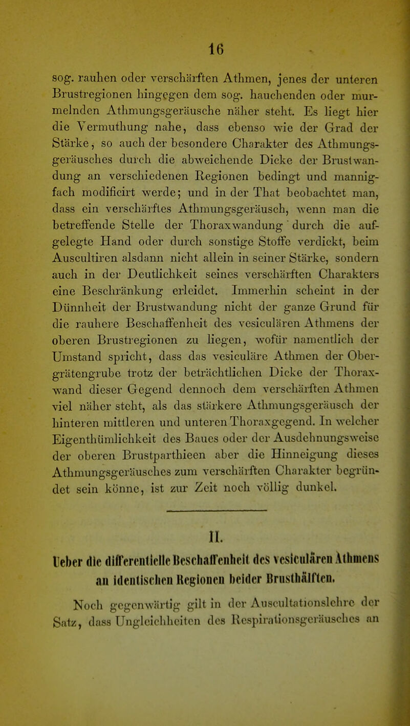 sog. rauhen oder verschärften Athmen, jenes der unteren Brustregionen hingegen dem sog. hauchenden oder mur- melnden Athmungsgeräusche näher steht. Es liegt hier die Vermuthung nahe, dass ebenso wie der Grad der Stärke, so auch der besondere Charakter des Athmungs- geräusches durch die abweichende Dicke der Brustwan- dung an verschiedenen Regionen bedingt und mannig- fach modificirt werde; und in der That beobachtet man, dass ein verschärftes Athmungsgeräusch, wenn man die betreffende Stelle der Thoraxwandung ' durch die auf- gelegte Hand oder durch sonstige Stoffe verdickt, beim Auscultiren alsdann nicht allein in seiner Stärke, sondern auch in der Deutlichkeit seines verschärften Charakters eine Beschränkung erleidet. Immerhin scheint in der Dünnheit der Brustwandung nicht der ganze Grund für die i\auhere Beschaffenheit des vesiculären Athmens der oberen Brustregionen zu liegen, wofür namentlich der Umstand spricht, dass das vesiculäre Athmen der Ober- grätengrube trotz der beträchtlichen Dicke der Thorax- wand dieser Gegend dennoch dem verschärften Athmen viel näher steht, als das stärkere Athmungsgeräusch der hinteren mittleren und unteren Thoraxgegend. In welcher Eigenthümlichkeit des Baues oder der Ausdehnungsweise der oberen Brustparthieen aber die Hinneigung dieses Athmungsgeräusches zum verschärften Charakter begrün- det sein könne, ist zur Zeit noch völlig dunkel. II. lieber die diirereiiticIlcKcschairciiheit des vesiculären Athmens an identischen Regionen beider Brusthälften. Noch gegenwärtig gilt in der Auscultationslchre der Satz, dass Ungleichheiten des Respinitionsgeräuschcs an