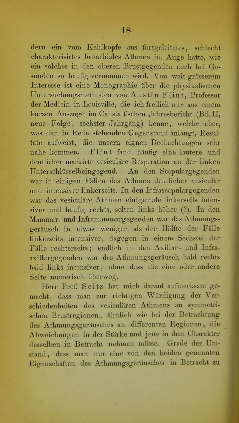 dem ein vom Kehlkopfe aus fortgeleiteles, schlecht charakterisii'tes bronchiales Athmen im Auge hatte, wie ein solches in den oberen Brustgegenden auch bei Ge- sunden so häufig vernommen wird. Von weit grösserem Interesse ist eine Monographie über die physikalischen Untersuchungsmethoden von Austin Flint, Professor der Medicin in Louisville, die ich freilich nur aus einem kurzen Auszuge im Canstatt'schen Jahresbericht (Bd. II, neue Folge, sechster Jahi-gang) kenne, welche aber, was den in Rede stehenden Gegenstand anlangt, Resul- tate aufweist, die unsern eignen Beobachtungen sehr nahe kommen. Flint fand häufig eine lautere und deutlicher markirte vesiculäre Respiration an der linken ünterschlüsselbeingegend. An den Scapulargegenden war in einigen Fällen das Athmen deutlicher vesiculär und intensiver linkerseits. In den Irfrascapulargegenden war das vesiculäre Athmen einigemale linkerseits inten- siver und häufig rechts, selten links höher (?). In den Mammar- und Inframammargegenden war das Athmungs- geräusch in etwas weniger als der Hälfte der Fälle linkerseits intensiver, dagegen in einem Sechstel der Fälle rechterseits; endlich in den Axillar- und Infra- axillargegenden war das Athmungsgeräusch bald rechts bald links intensiver, ohne dass die eine oder andere Seite numerisch übei'wog. Herr Prof. Seitz hat mich darauf aufmerksam ge- macht, dass man zur richtigen Würdigung der Ver- schiedenheiten des vesiculären Athmens an symmetri- schen Blustregionen, ähnlich wie bei der Betrachtung des Athmungsgeräusches nn diftcrenten Regionen, die Abweichungen in der Stärke und jene in dem Charakter desselben in Betracht nehmen müsse. Grade der Um- stand, dass man nur eine von den beiden genannten Eigenschaften des Athmungsgeräusches in Betracht zu