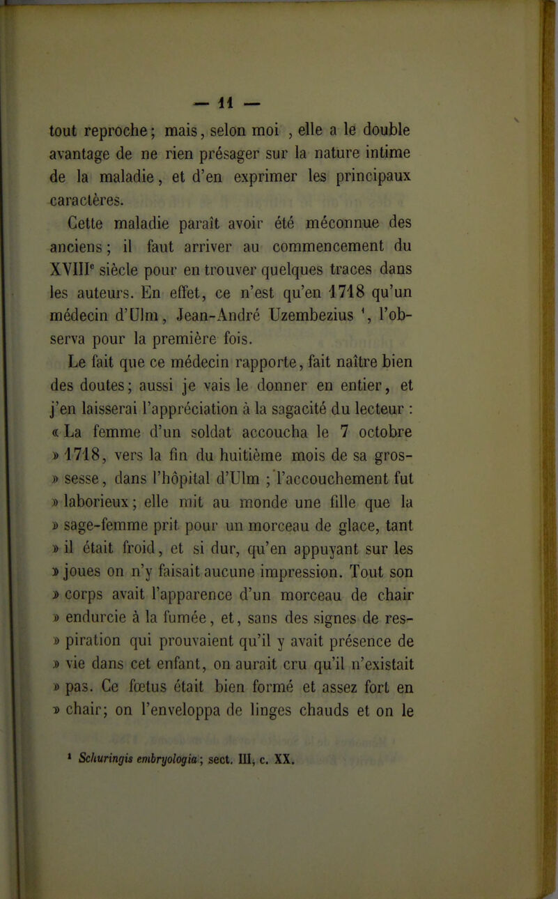 tout reproche ; mais, selon moi , elle a le double avantage de ne rien présager sur la nature intime de la maladie, et d'en exprimer les principaux caractères. Cette maladie paraît avoir été méconnue des anciens ; il faut arriver au commencement du XYIIP siècle pour en trouver quelques traces dans les auteurs. En effet, ce n'est qu'en 1718 qu'un médecin d'Ulm, Jean-André Uzembezius *, l'ob- serva pour la première fois. Le fait que ce médecin rapporte, fait naître bien des doutes; aussi je vais le donner en entier, et j'en laisserai l'appréciation à la sagacité du lecteur : « La femme d'un soldat accoucha le 7 octobre i> 1718, vers la fin du huitième mois de sa gros- » sesse, dans l'hôpital d'Ulm ; l'accouchement fut » laborieux ; elle mit au monde une fille que la D sage-femme prit pour un morceau de glace, tant y> il était froid, et si dur, qu'en appuyant sur les 3> joues on n'y faisait aucune impression. Tout son s> corps avait l'apparence d'un morceau de chair ù endurcie à la fumée, et, sans des signes de res- s> piration qui prouvaient qu'il y avait présence de » vie dans cet enfant, on aurait cru qu'il n'existait t) pas. Ce fœtus était bien formé et assez fort en T> chair; on l'enveloppa de linges chauds et on le » Schuringis embryologia ; sect, III, c. XX.