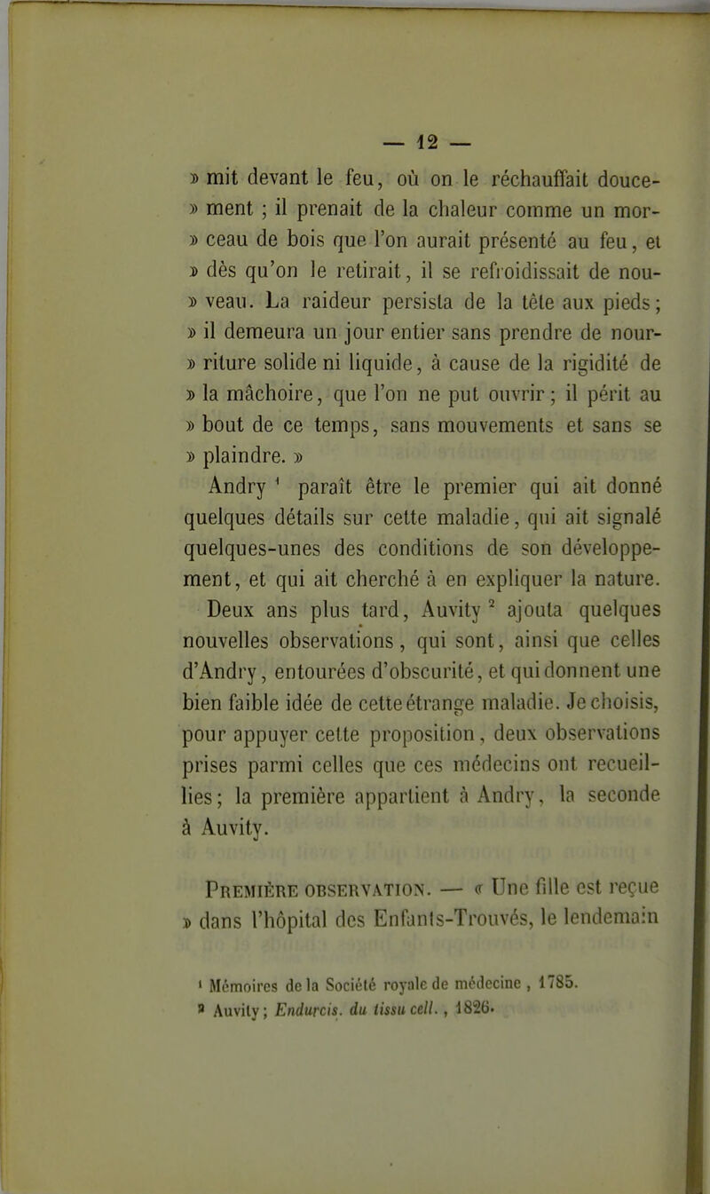 y> mit devant le feu, où on le réchauffait douce- » ment ; il prenait de la chaleur comme un mor- » ceau de bois que l'on aurait présenté au feu, et 3> dès qu'on le retirait, il se refroidissait de nou- 3) veau. La raideur persista de la tête aux pieds; » il demeura un jour entier sans prendre de nour- )) riture solide ni liquide, à cause de la rigidité de D la mâchoire, que l'on ne put ouvrir; il périt au » bout de ce temps, sans mouvements et sans se y> plaindre. » Andry ^ paraît être le premier qui ait donné quelques détails sur cette maladie, qui ait signalé quelques-unes des conditions de son développe- ment, et qui ait cherché à en expliquer la nature. Deux ans plus tard, Auvity ^ ajouta quelques nouvelles observations, qui sont, ainsi que celles d'Andry, entourées d'obscurité, et qui donnent une bien faible idée de cette étrange maladie. Je choisis, pour appuyer cette proposition, deux observations prises parmi celles que ces médecins ont recueil- lies ; la première appartient à Andry, la seconde à Auvity. Première obseuvâtion. — (r Une fille est reçue $ dans l'hôpital des Enfants-Trouvés, le lendemain ' Mémoires delà Société royale de médecine , 1785. 8 Auvily; Endurcis, du tissu cell., 1826.