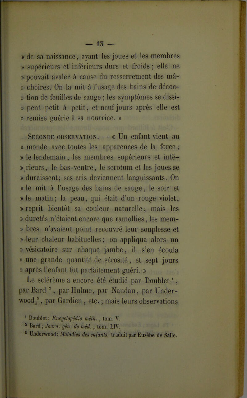 — 43 — î de sa naissance, ayant les joues et les membres y> supérieurs et inférieurs durs et froids ; elle ne D pouvait avaler à cause du resserrement des mâ- » choires. On la mit à l'usage des bains de décoc- » tion de feuilles de sauge ; les symptômes se dissi- )) pent petit à petit, et neuf jours après elle est D remise guérie à sa nourrice. » Seconde obseryation. — « Un enfant vient au y> monde avec toutes les apparences de la force ; » le lendemain , les membres supérieurs et infé- » rieurs, le bas-ventre, le scrotum et les joues se » durcissent; ses cris deviennent languissants. On » le mit à l'usage des bains de sauge, le soir et » le matin; la peau, qui était d'un rouge violet, » reprit bientôt sa couleur naturelle; mais les )) duretés n'étaient encore que ramollies, les mem- » bres n'avaient point recouvré leur souplesse et » leur chaleur habituelles; on appliqua alors un » vésicatoire sur chaque jambe, il s'en écoula » une grande quantité de sérosité, et sept jours D après l'enfant fut parfaitement guéri. » Le sclérème a encore été étudié par Doublet ', par Bard ^, par Hulme, par Naudau, par Under- wood/, par Gardien, etc. ; mais leurs observations ' Doublet; Encyclopédie mèth., tom. V. ^ Bard ; Journ, rjén. de méd., tom. LIV. 3 Underwood; Maladies des enfants, traduit par Eusèbe de Salle. i