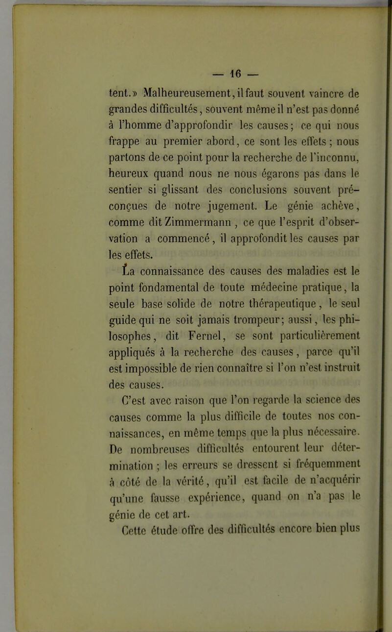 — 46 — tent.)) Malheureusement, il faut souvent vaincre de grandes difficultés, souvent même il n'est pas donné à l'homme d'approfondir les causes ; ce qui nous frappe au premier abord, ce sont les effets ; nous partons de ce point pour la recherche de l'inconnu, heureux quand nous ne nous égarons pas dans le sentier si glissant des conclusions souvent pré- conçues de notre jugement. Le génie achève, comme dit Zimmermann , ce que l'esprit d'obser- vation a commencé, il approfondit les causes par les effets. ta connaissance des causes des maladies est le point fondamental de toute médecine pratique, la seule base solide de notre thérapeutique, le seul guide qui ne soit jamais trompeur; aussi, les phi- losophes, dit Fernel, se sont particulièrement appliqués à la recherche des causes, parce qu'il est impossible de rien connaître si l'on n'est instruit des causes. C'est avec raison que Ton regarde la science des causes comme la plus difficile de toutes nos con- naissances, en même temps que la plus nécessaire. De nombreuses difficultés entourent leur déter- mination ; les erreurs se dressent si fréquemment à côté de la vérité, qu'il est facile de n'acquérir qu'une fausse expérience, quand on n'a pas le génie de cet art. Cette étude offre des difficultés encore bien plus