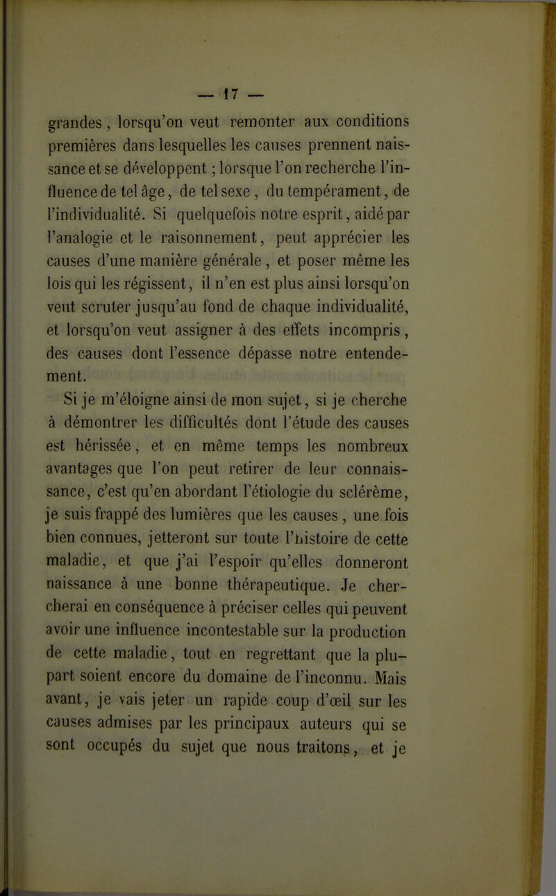 grandes, lorsqu'on veut remonter aux conditions premières dans lesquelles les causes prennent nais- sance et se développent ; lorsque l'on recherche l'in- fluence de tel âge, de tel sexe, du tempérament, de l'individualité. Si quelquefois notre esprit, aidé par l'analogie et le raisonnement, peut apprécier les causes d'une manière générale, et poser même les lois qui les régissent, il n'en est plus ainsi lorsqu'on veut scruter jusqu'au fond de chaque individualité, et lorsqu'on veut assigner à des etïets incompris, des causes dont l'essence dépasse notre entende- ment. Si je m'éloigne ainsi de mon sujet, si je cherche à démontrer les difficultés dont l'étude des causes est hérissée, et en même temps les nombreux avantages que l'on peut retirer de leur connais- sance, c'est qu'en abordant l'étiologie du sclérème, je suis frappé des lumières que les causes , une fois bien connues, jetteront sur toute l'histoire de cette maladie, et que j'ai l'espoir qu'elles donneront naissance à une bonne thérapeutique. Je cher- cherai en conséquence à préciser celles qui peuvent avoir une influence incontestable sur la production de cette maladie, tout en regrettant que la plu- part soient encore du domaine de l'inconnu. Mais avant, je vais jeter un rapide coup d'œil sur les causes admises par les principaux auteurs qui se sont occupés du sujet que nous traitons, et je